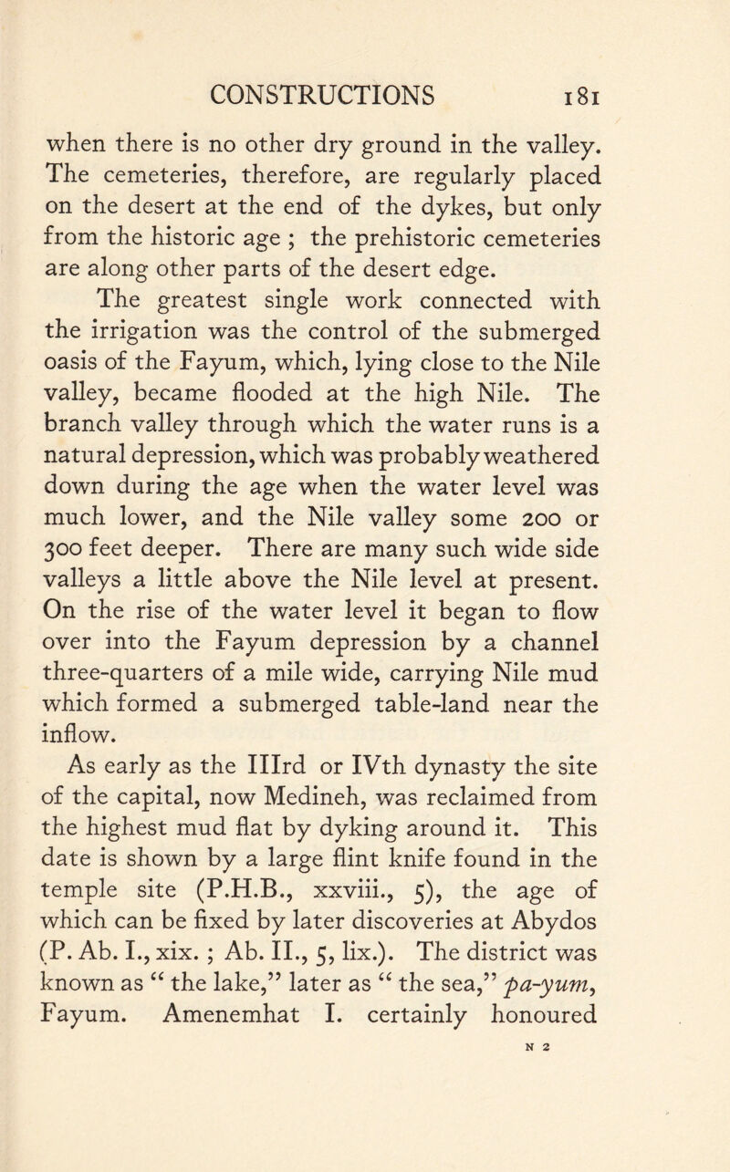 when there is no other dry ground in the valley. The cemeteries, therefore, are regularly placed on the desert at the end of the dykes, but only from the historic age ; the prehistoric cemeteries are along other parts of the desert edge. The greatest single work connected with the irrigation was the control of the submerged oasis of the Fayum, which, lying close to the Nile valley, became flooded at the high Nile. The branch valley through which the water runs is a natural depression, which was probably weathered down during the age when the water level was much lower, and the Nile valley some 200 or 300 feet deeper. There are many such wide side valleys a little above the Nile level at present. On the rise of the water level it began to flow over into the Fayum depression by a channel three-quarters of a mile wide, carrying Nile mud which formed a submerged table-land near the inflow. As early as the Illrd or IVth dynasty the site of the capital, now Medineh, was reclaimed from the highest mud flat by dyking around it. This date is shown by a large flint knife found in the temple site (P.H.B., xxviii., 5), the age of which can be fixed by later discoveries at Abydos (P. Ab. I., xix. ; Ab. II., 5, lix.). The district was known as “ the lake,” later as “ the sea,” pa-yum, Fayum. Amenemhat I. certainly honoured N 2