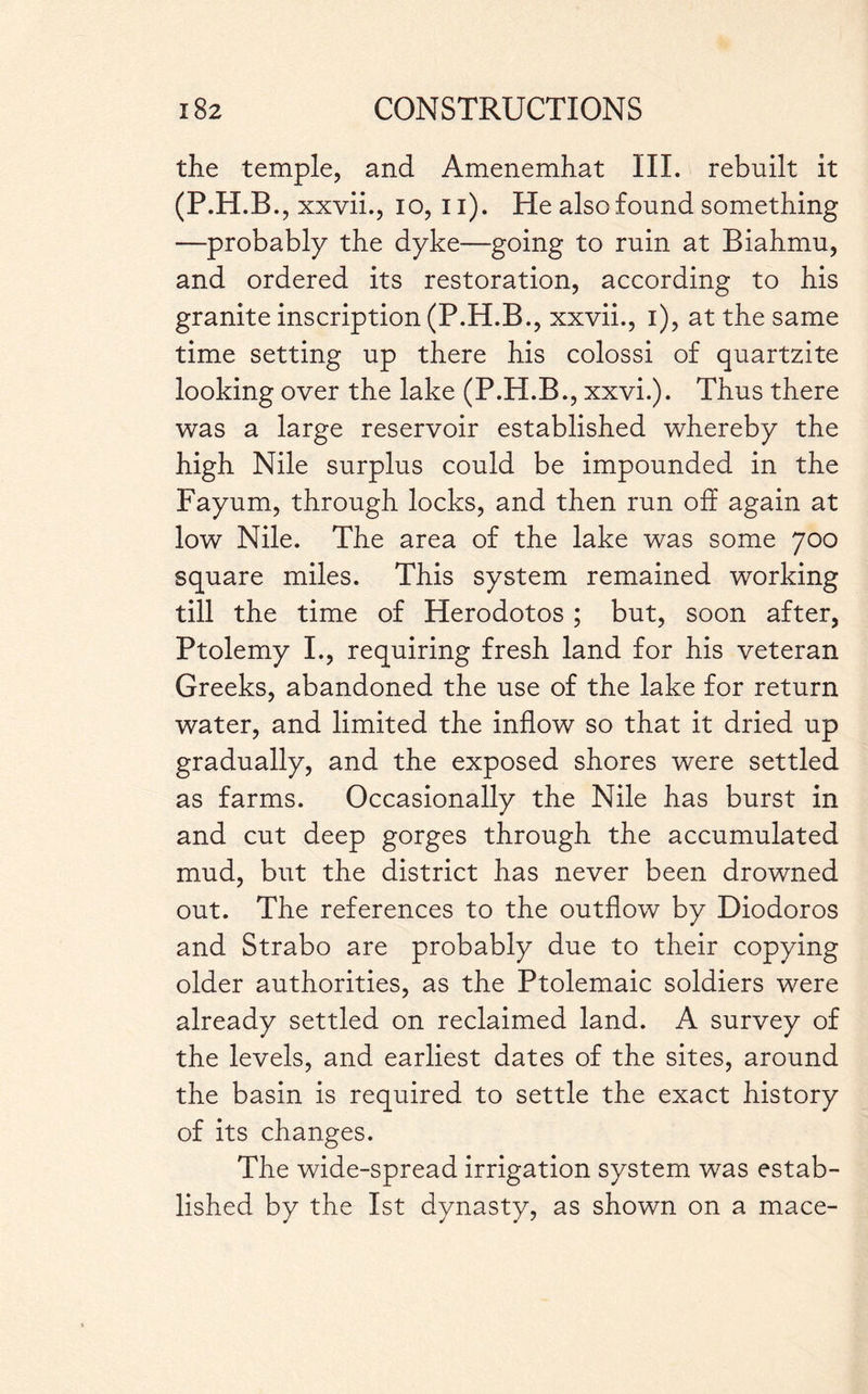 the temple, and Amenemhat III. rebuilt it (P.H.B ., xxvii., 10, 11). He also found something —probably the dyke—going to ruin at Biahmu, and ordered its restoration, according to his granite inscription (P.H.B., xxvii., 1), at the same time setting up there his colossi of quartzite looking over the lake (P.H.B., xxvi.). Thus there was a large reservoir established whereby the high Nile surplus could be impounded in the Fayum, through locks, and then run off again at low Nile. The area of the lake was some 700 square miles. This system remained working till the time of Herodotos ; but, soon after, Ptolemy I., requiring fresh land for his veteran Greeks, abandoned the use of the lake for return water, and limited the inflow so that it dried up gradually, and the exposed shores were settled as farms. Occasionally the Nile has burst in and cut deep gorges through the accumulated mud, but the district has never been drowned out. The references to the outflow by Diodoros and Strabo are probably due to their copying older authorities, as the Ptolemaic soldiers were already settled on reclaimed land. A survey of the levels, and earliest dates of the sites, around the basin is required to settle the exact history of its changes. The wide-spread irrigation system was estab¬ lished by the 1st dynasty, as shown on a mace-