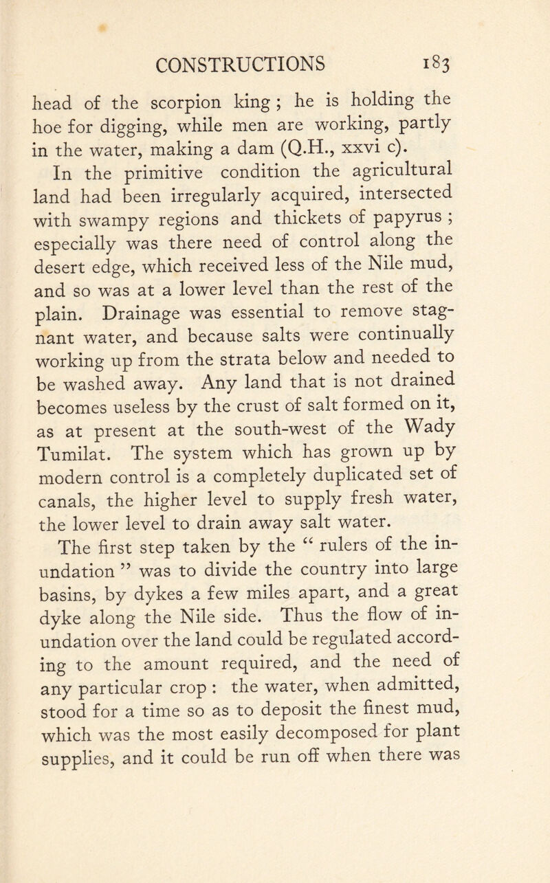 head of the scorpion king ; he is holding the hoe for digging, while men are working, partly in the water, making a dam (Q.H., xxvi c). In the primitive condition the agricultural land had been irregularly acquired, intersected with swampy regions and thickets of papyrus ; especially was there need of control along the desert edge, which received less of the Nile mud, and so was at a lower level than the rest of the plain. Drainage was essential to remove stag¬ nant water, and because salts were continually working up from the strata below and needed to be washed away. Any land that is not drained becomes useless by the crust of salt formed on it, as at present at the south-west of the Wady Tumilat. The system which has grown up by modern control is a completely duplicated set of canals, the higher level to supply fresh water, the lower level to drain away salt water. The first step taken by the “ rulers of the in¬ undation ” was to divide the country into large basins, by dykes a few miles apart, and a great dyke along the Nile side. Thus the flow of in¬ undation over the land could be regulated accord¬ ing to the amount required, and the need of any particular crop : the water, when admitted, stood for a time so as to deposit the finest mud, which was the most easily decomposed for plant supplies, and it could be run off when there was