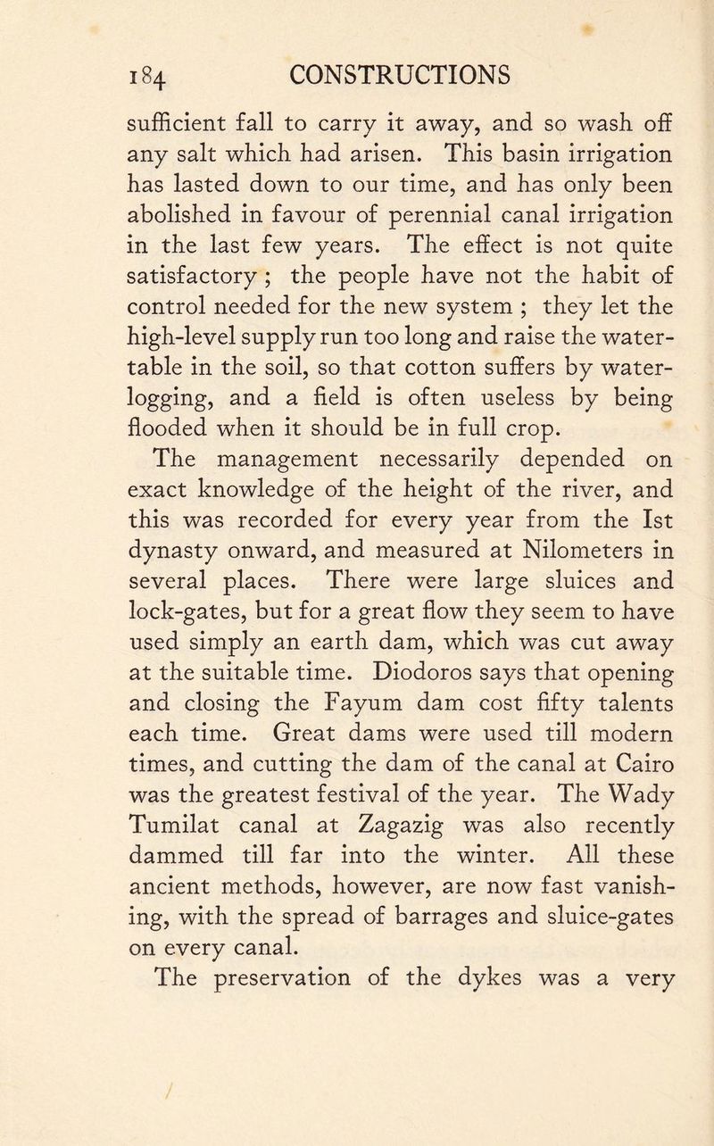 sufficient fall to carry it away, and so wash off any salt which had arisen. This basin irrigation has lasted down to our time, and has only been abolished in favour of perennial canal irrigation in the last few years. The effect is not quite satisfactory ; the people have not the habit of control needed for the new system ; they let the high-level supply run too long and raise the water- table in the soil, so that cotton suffers by water¬ logging, and a field is often useless by being flooded when it should be in full crop. The management necessarily depended on exact knowledge of the height of the river, and this was recorded for every year from the 1st dynasty onward, and measured at Nilometers in several places. There were large sluices and lock-gates, but for a great flow they seem to have used simply an earth dam, which was cut away at the suitable time. Diodoros says that opening and closing the Fayum dam cost fifty talents each time. Great dams were used till modern times, and cutting the dam of the canal at Cairo was the greatest festival of the year. The Wady Tumilat canal at Zagazig was also recently dammed till far into the winter. All these ancient methods, however, are now fast vanish¬ ing, with the spread of barrages and sluice-gates on every canal. The preservation of the dykes was a very