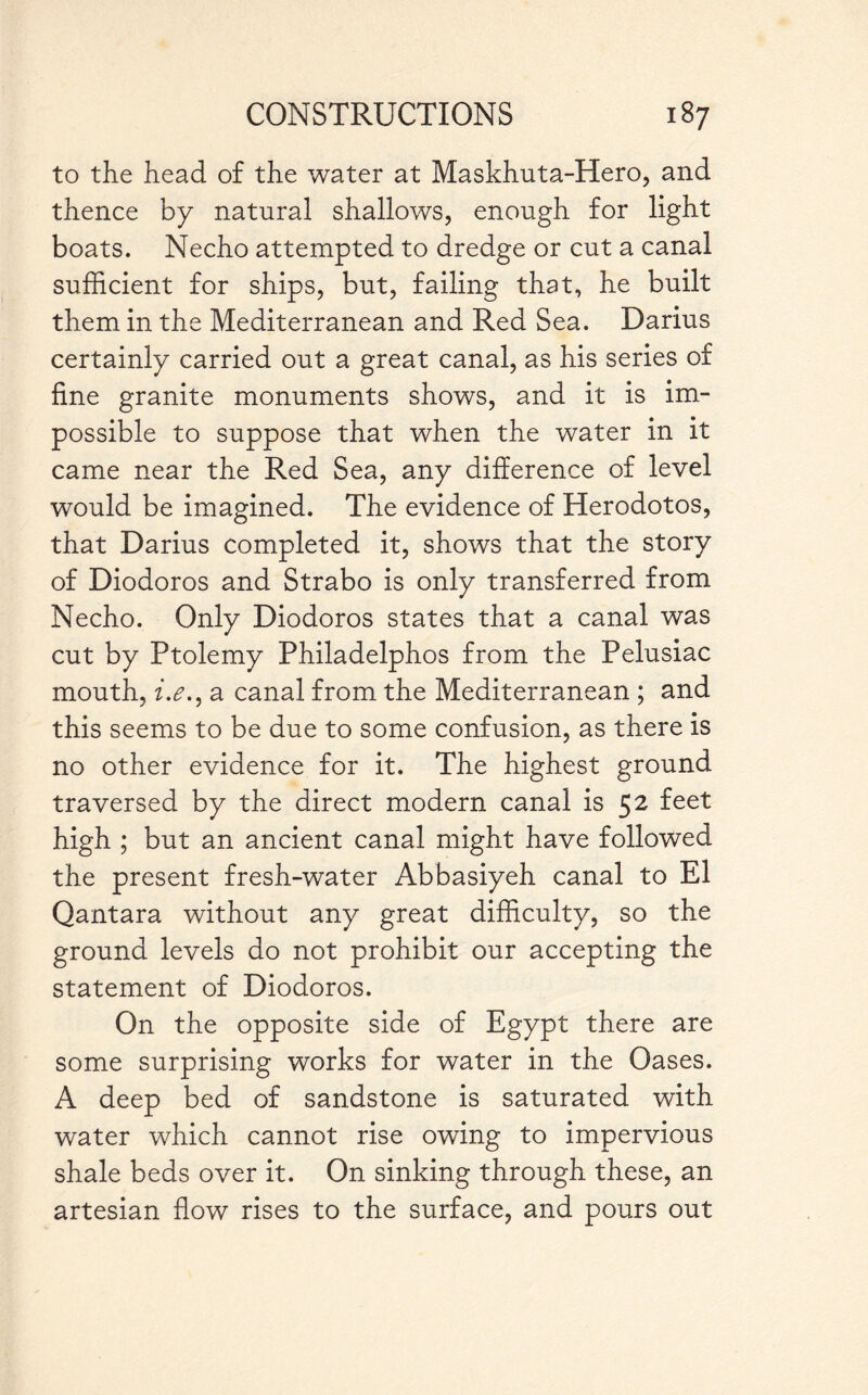 to the head of the water at Maskhuta-Hero, and thence by natural shallows, enough for light boats. Necho attempted to dredge or cut a canal sufficient for ships, but, failing that, he built them in the Mediterranean and Red Sea. Darius certainly carried out a great canal, as his series of fine granite monuments shows, and it is im¬ possible to suppose that when the water in it came near the Red Sea, any difference of level would be imagined. The evidence of Herodotos, that Darius completed it, shows that the story of Diodoros and Strabo is only transferred from Necho. Only Diodoros states that a canal was cut by Ptolemy Philadelphos from the Pelusiac mouth, i.e., a canal from the Mediterranean ; and this seems to be due to some confusion, as there is no other evidence for it. The highest ground traversed by the direct modern canal is 52 feet high ; but an ancient canal might have followed the present fresh-water Abbasiyeh canal to El Qantara without any great difficulty, so the ground levels do not prohibit our accepting the statement of Diodoros. On the opposite side of Egypt there are some surprising works for water in the Oases. A deep bed of sandstone is saturated with water which cannot rise owing to impervious shale beds over it. On sinking through these, an artesian flow rises to the surface, and pours out