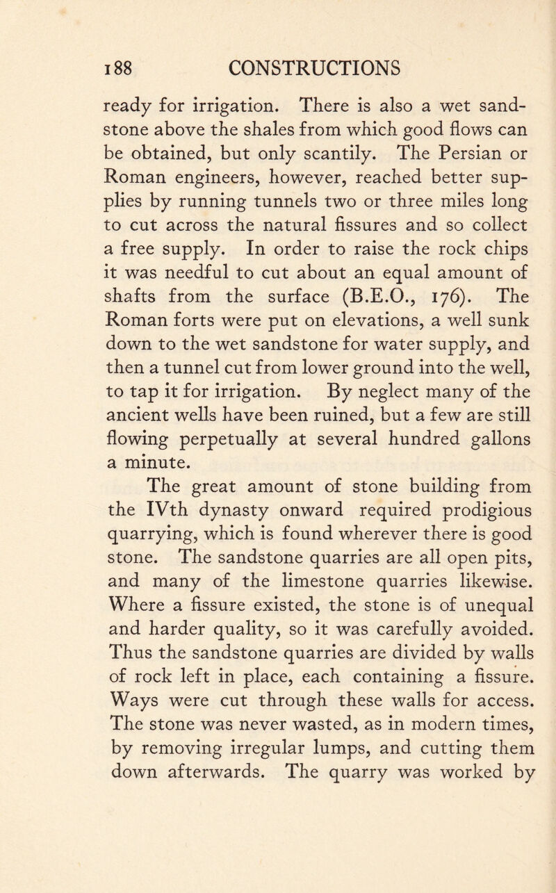 ready for irrigation. There is also a wet sand¬ stone above the shales from which good flows can be obtained, but only scantily. The Persian or Roman engineers, however, reached better sup¬ plies by running tunnels two or three miles long to cut across the natural fissures and so collect a free supply. In order to raise the rock chips it was needful to cut about an equal amount of shafts from the surface (B.E.O., 176). The Roman forts were put on elevations, a well sunk down to the wet sandstone for water supply, and then a tunnel cut from lower ground into the well, to tap it for irrigation. By neglect many of the ancient wells have been ruined, but a few are still flowing perpetually at several hundred gallons a minute. The great amount of stone building from the IVth dynasty onward required prodigious quarrying, which is found wherever there is good stone. The sandstone quarries are all open pits, and many of the limestone quarries likewise. Where a fissure existed, the stone is of unequal and harder quality, so it was carefully avoided. Thus the sandstone quarries are divided by walls of rock left in place, each containing a fissure. Ways were cut through these walls for access. The stone was never wasted, as in modern times, by removing irregular lumps, and cutting them down afterwards. The quarry was worked by