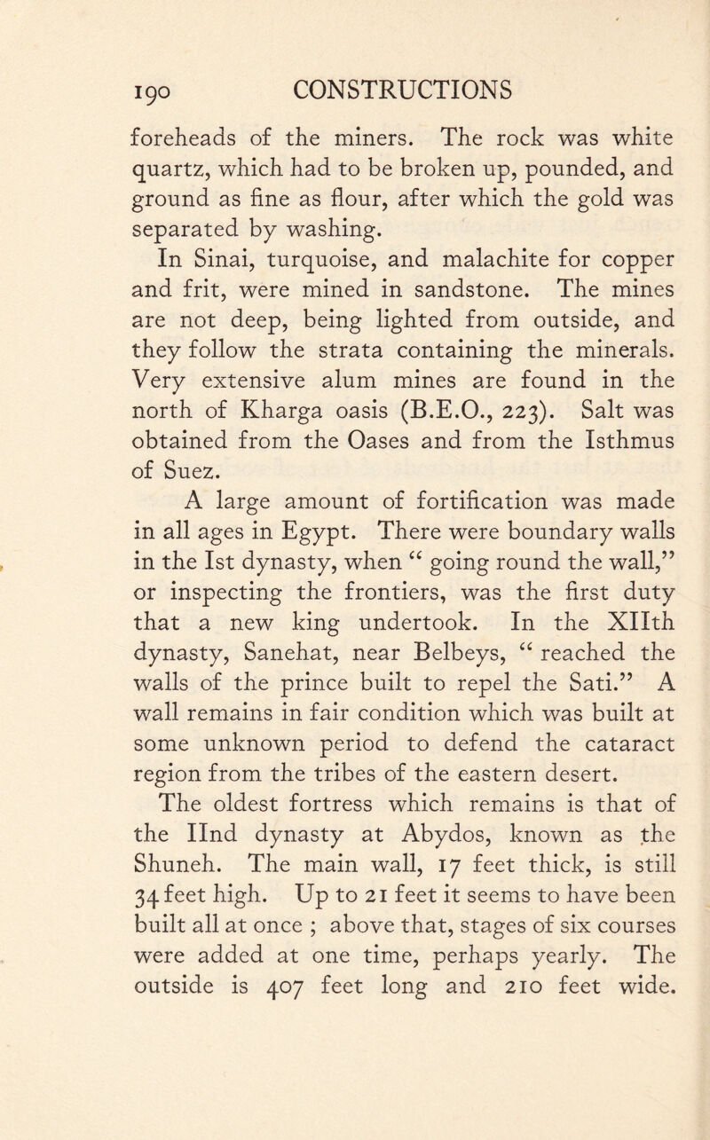 foreheads of the miners. The rock was white quartz, which had to be broken up, pounded, and ground as fine as flour, after which the gold was separated by washing. In Sinai, turquoise, and malachite for copper and frit, were mined in sandstone. The mines are not deep, being lighted from outside, and they follow the strata containing the minerals. Very extensive alum mines are found in the north of Kharga oasis (B.E.O., 223). Salt was obtained from the Oases and from the Isthmus of Suez. A large amount of fortification was made in all ages in Egypt. There were boundary walls in the 1st dynasty, when a going round the wall,’5 or inspecting the frontiers, was the first duty that a new king undertook. In the Xllth dynasty, Sanehat, near Belbeys, “ reached the walls of the prince built to repel the Sati.” A wall remains in fair condition which was built at some unknown period to defend the cataract region from the tribes of the eastern desert. The oldest fortress which remains is that of the Ilnd dynasty at Abydos, known as the Shuneh. The main wall, 17 feet thick, is still 34 feet high. Up to 21 feet it seems to have been built all at once ; above that, stages of six courses were added at one time, perhaps yearly. The outside is 407 feet long and 210 feet wide.