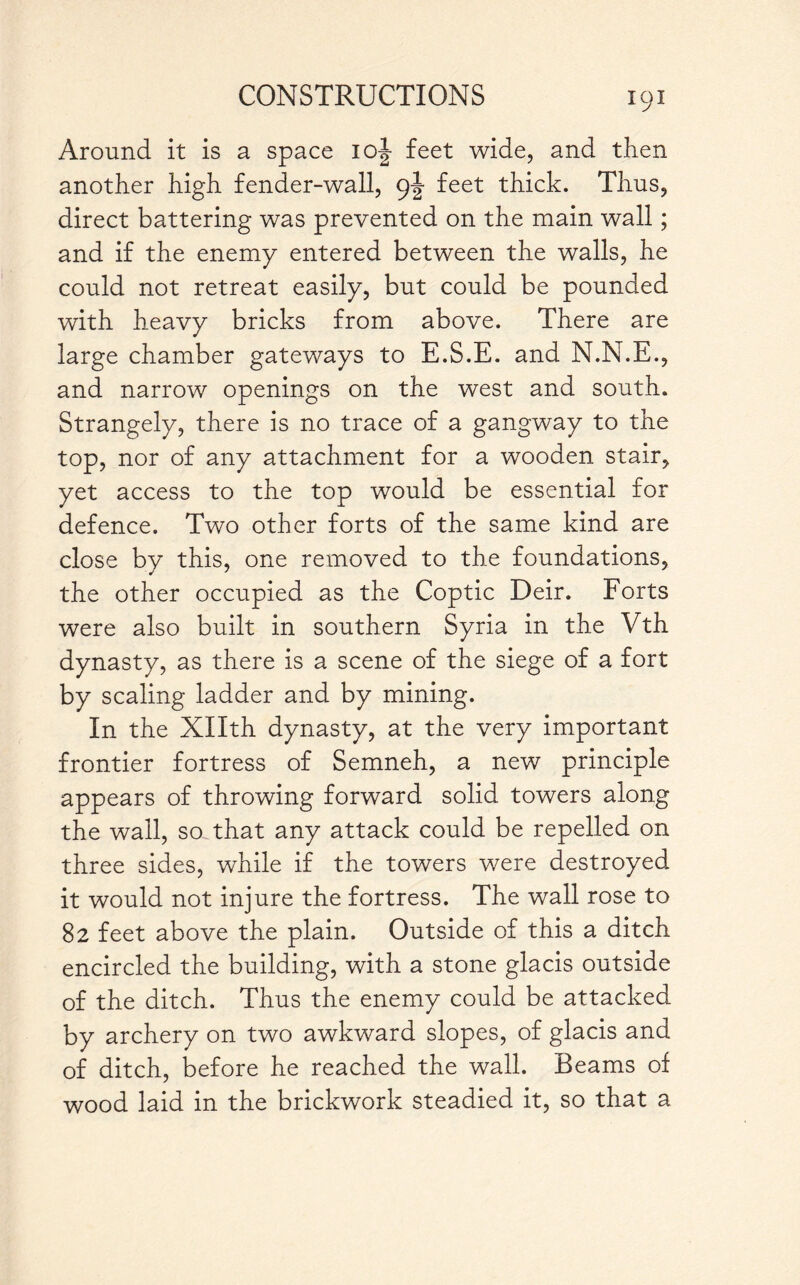 Around it is a space ioj feet wide, and then another high fender-wall, 9J feet thick. Thus, direct battering was prevented on the main wall; and if the enemy entered between the walls, he could not retreat easily, but could be pounded with heavy bricks from above. There are large chamber gateways to E.S.E. and N.N.E., and narrow openings on the west and south. Strangely, there is no trace of a gangway to the top, nor of any attachment for a wooden stair, yet access to the top would be essential for defence. Two other forts of the same kind are close by this, one removed to the foundations, the other occupied as the Coptic Deir. Forts were also built in southern Syria in the Vth dynasty, as there is a scene of the siege of a fort by scaling ladder and by mining. In the Xllth dynasty, at the very important frontier fortress of Semneh, a new principle appears of throwing forward solid towers along the wall, so that any attack could be repelled on three sides, while if the towers were destroyed it would not injure the fortress. The wall rose to 82 feet above the plain. Outside of this a ditch encircled the building, with a stone glacis outside of the ditch. Thus the enemy could be attacked by archery on two awkward slopes, of glacis and of ditch, before he reached the wall. Beams of wood laid in the brickwork steadied it, so that a