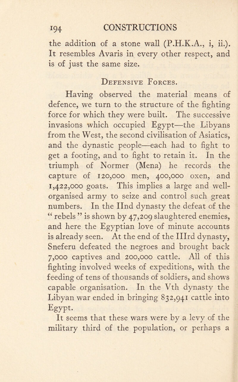 the addition of a stone wall (F.H.K.A., i, ii.). It resembles Avaris in every other respect, and is of just the same size. Defensive Forces. Having observed the material means of defence, we turn to the structure of the fighting force for which they were built. The successive invasions which occupied Egypt—the Libyans from the West, the second civilisation of Asiatics, and the dynastic people—each had to fight to get a footing, and to fight to retain it. In the triumph of Normer (Mena) he records the capture of 120,000 men, 400,000 oxen, and 1,422,000 goats. This implies a large and well- organised army to seize and control such great numbers. In the Ilnd dynasty the defeat of the “ rebels ” is shown by 47,209 slaughtered enemies, and here the Egyptian love of minute accounts is already seen. At the end of the Illrd dynasty, Sneferu defeated the negroes and brought back 7,000 captives and 200,000 cattle. All of this fighting involved weeks of expeditions, with the feeding of tens of thousands of soldiers, and shows capable organisation. In the Vth dynasty the Libyan war ended in bringing 832,941 cattle into Egypt. It seems that these wars were by a levy of the military third of the population, or perhaps a