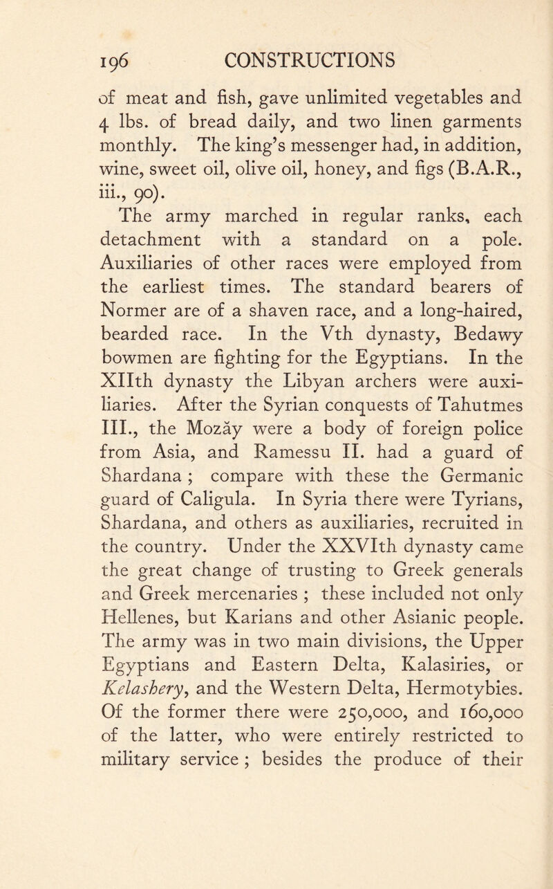of meat and fish., gave unlimited vegetables and 4 lbs. of bread daily, and two linen garments monthly. The king’s messenger had, in addition, wine, sweet oil, olive oil, honey, and figs (B.A.R., 111., 90). The army marched in regular ranks, each detachment with a standard on a pole. Auxiliaries of other races were employed from the earliest times. The standard bearers of Normer are of a shaven race, and a long-haired, bearded race. In the Vth dynasty, Bedawy bowmen are fighting for the Egyptians. In the Xllth dynasty the Libyan archers were auxi¬ liaries. After the Syrian conquests of Tahutmes 111., the Mozay were a body of foreign police from Asia, and Ramessu II. had a guard of Shardana ; compare with these the Germanic guard of Caligula. In Syria there were Tyrians, Shardana, and others as auxiliaries, recruited in the country. Under the XXVIth dynasty came the great change of trusting to Greek generals and Greek mercenaries ; these included not only Hellenes, but Karians and other Asianic people. The army was in two main divisions, the Upper Egyptians and Eastern Delta, Kalasiries, or Kelashery, and the Western Delta, Hermotybies. Of the former there were 250,000, and 160,000 of the latter, who were entirely restricted to military service ; besides the produce of their