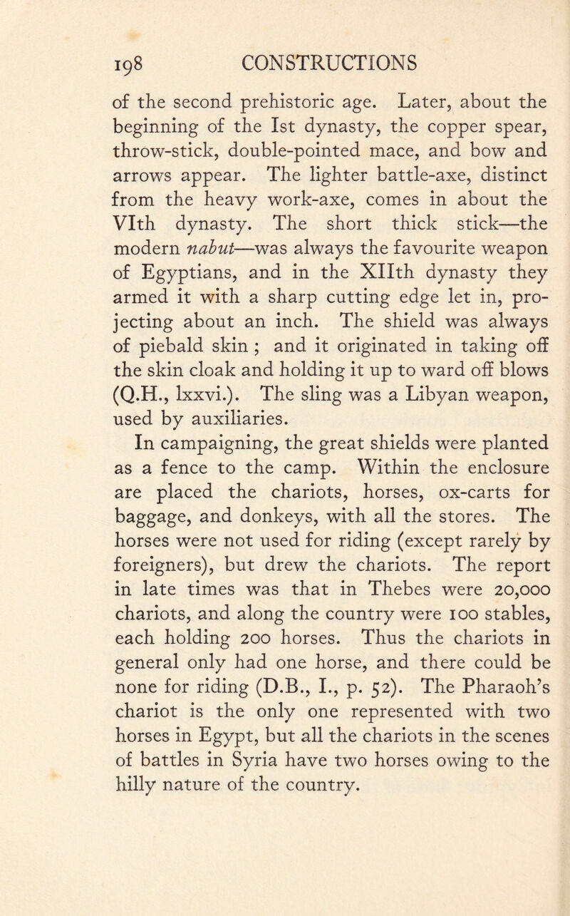 of the second prehistoric age. Later, about the beginning of the 1st dynasty, the copper spear, throw-stick, double-pointed mace, and bow and arrows appear. The lighter battle-axe, distinct from the heavy work-axe, comes in about the Vlth dynasty. The short thick stick—the modern nabut—was always the favourite weapon of Egyptians, and in the Xllth dynasty they armed it with a sharp cutting edge let in, pro¬ jecting about an inch. The shield was always of piebald skin ; and it originated in taking off the skin cloak and holding it up to ward off blows (Q.H., Ixxvi.). The sling was a Libyan weapon, used by auxiliaries. In campaigning, the great shields were planted as a fence to the camp. Within the enclosure are placed the chariots, horses, ox-carts for baggage, and donkeys, with all the stores. The horses were not used for riding (except rarely by foreigners), but drew the chariots. The report in late times was that in Thebes were 20,000 chariots, and along the country were 100 stables, each holding 200 horses. Thus the chariots in general only had one horse, and there could be none for riding (D.B., I., p. 52). The Pharaoh’s chariot is the only one represented with two horses in Egypt, but all the chariots in the scenes of battles in Syria have two horses owing to the hilly nature of the country.
