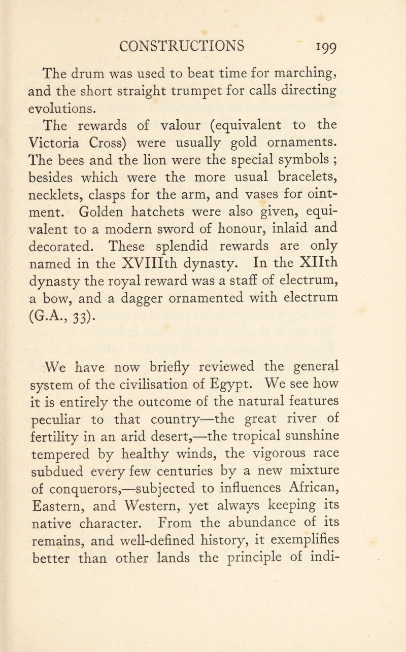 The drum was used to beat time for marching, and the short straight trumpet for calls directing evolutions. The rewards of valour (equivalent to the Victoria Cross) were usually gold ornaments. The bees and the lion were the special symbols ; besides which were the more usual bracelets, necklets, clasps for the arm, and vases for oint¬ ment. Golden hatchets were also given, equi¬ valent to a modern sword of honour, inlaid and decorated. These splendid rewards are only named in the XVIIIth dynasty. In the Xllth dynasty the royal reward was a staff of electrum, a bow, and a dagger ornamented with electrum (G.A., 33). We have now briefly reviewed the general system of the civilisation of Egypt. We see how it is entirely the outcome of the natural features peculiar to that country—the great river of fertility in an arid desert,—the tropical sunshine tempered by healthy winds, the vigorous race subdued every few centuries by a new mixture of conquerors,—subjected to influences African, Eastern, and Western, yet always keeping its native character. From the abundance of its remains, and well-defined history, it exemplifies better than other lands the principle of indi-