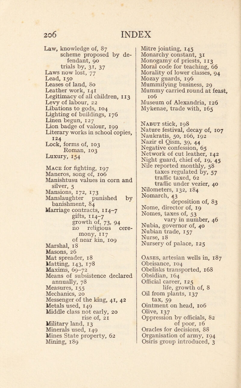 Law, knowledge of, 87 scheme proposed by de¬ fendant, 90 trials by, 31, 37 Laws now lost, 77 Lead, 150 Leases of land, 80 Leather work, 141 Legitimacy of all children, 113 Levy of labour, 22 Libations to gods, 104 Lighting of buildings, 176 Linen begun, 127 Lion badge of valour, 199 Literary works in school copies, 124 Lock, forms of, 103 Roman, 103 Luxury, 154 Mace for fighting, 197 Maneros, song of, 106 Manishtusu values in corn and silver, 5 Mansions, 172, 173 Manslaughter punished by banishment, 84 Marriage contracts, 114-7 gifts, 114-7 growth of, 73, 94 no religious cere¬ mony, 117 of near kin, 109 Marshal, 18 Masons, 26 Mat spreader, 18 Matting, 143, 178 Maxims, 69-72 Means of subsistence declared annually, 78 Measures, 155 Mechanics, 20 Messenger of the king, 41, 42 Metals used, 149 Middle class not early, 20 rise of, 21 Military land, 13 Minerals used, 149 Mines State property, 62 Mining, 189 Mitre jointing, 145 Monarchy constant, 31 Monogamy of priests, 113 Moral code for teaching, 66 Morality of lower classes, 94 Mozay guards, 196 Mummifying business, 29 Mummy carried round at feast, 106 Museum of Alexandria, 126 Mykenae, trade with, 165 Nabut stick, 198 Nature festival, decay of, 107 Naukratis, 50, 166, 192 Nazir el Qism, 39, 44 Negative confession, 65 Network of cut leather, 142 Night guard, chief of, 19, 45 Nile reported monthly, 58 taxes regulated by, 57 traffic taxed, 62 traffic under vezier, 40 Nilometers, 132, 184 Nomarch, 43 deposition of, 83 Nome, director of, 19 Nomes, taxes of, 53 vary in number, 46 Nubia, governor of, 40 Nubian trade, 157 Nurse, 18 Nursery of palace, 125 Oases, artesian wells in, 187 Obeisance, 104 Obelisks transported, 168 Obsidian, 164 Official career, 125 life, growth of, 8 Oil from plants, 137 tax, 59 Ointment on head, 106 Olive, 137 Oppression by officials, 82 of poor, 16 Oracles for decisions, 88 Organisation of army, 194 Osiris group introduced, 3
