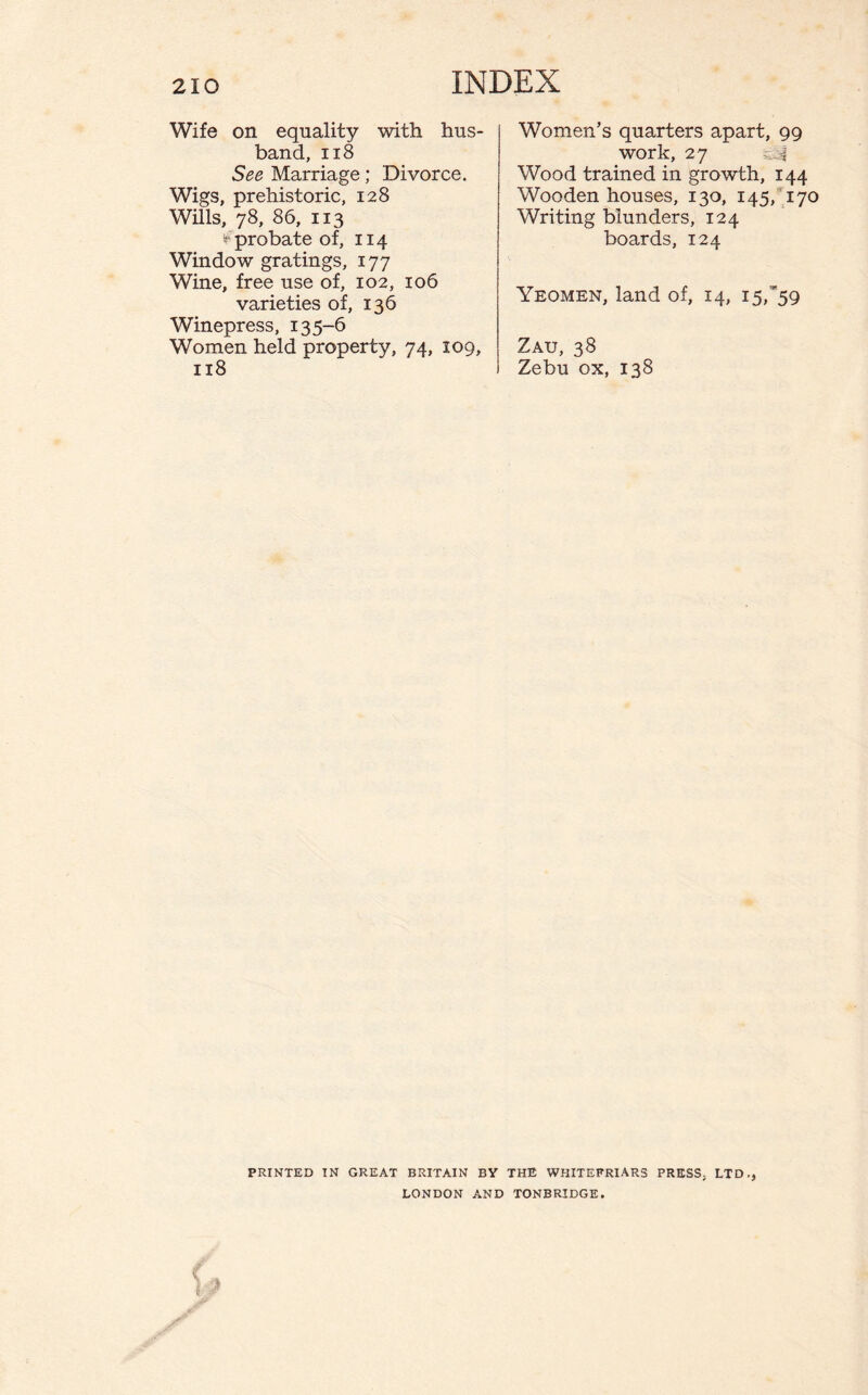 Wife on equality with hus¬ band, 118 See Marriage; Divorce. Wigs, prehistoric, 128 Wills, 78, 86, 113 ^probate of, 114 Window gratings, 177 Wine, free use of, 102, 106 varieties of, 136 Winepress, 135-6 Women held property, 74, 109, 118 Women’s quarters apart, 99 work, 27 Wood trained in growth, 144 Wooden houses, 130, 145, 170 Writing blunders, 124 boards, 124 Yeomen, land of, 14, 15,’59 Zau, 38 Zebu ox, 138 PRINTED IN GREAT BRITAIN BY THE WHITEFRIARS PRESS. LTD., LONDON AND TONBRIDGE.