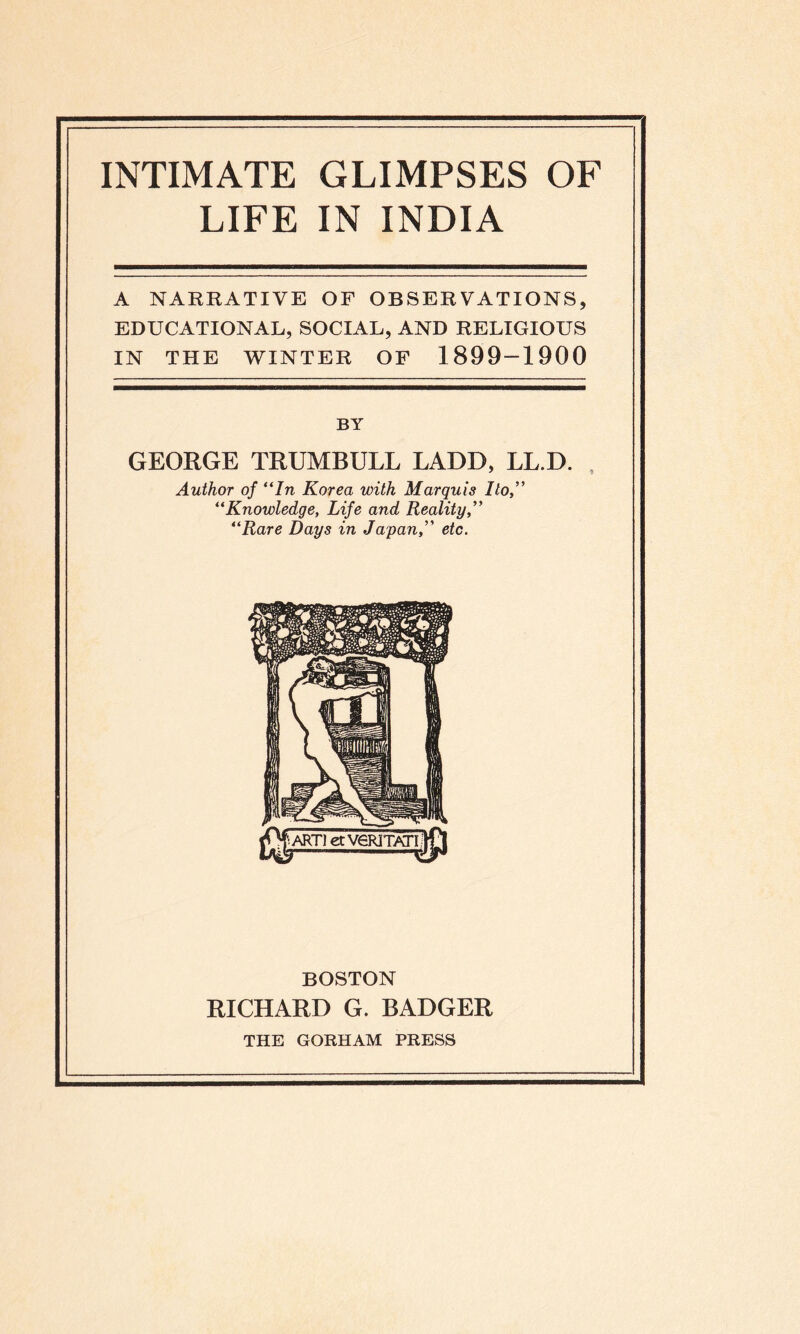 INTIMATE GLIMPSES OF LIFE IN INDIA A NARRATIVE OF OBSERVATIONS, EDUCATIONAL, SOCIAL, AND RELIGIOUS IN THE WINTER OF 1899-1900 BY GEORGE TRUMBULL LADD, LL.D. Author of “In Korea with Marquis Ilo “Knowledge, Life and Reality “Rare Days in Japan,” etc. BOSTON RICHARD G. BADGER THE GORHAM PRESS