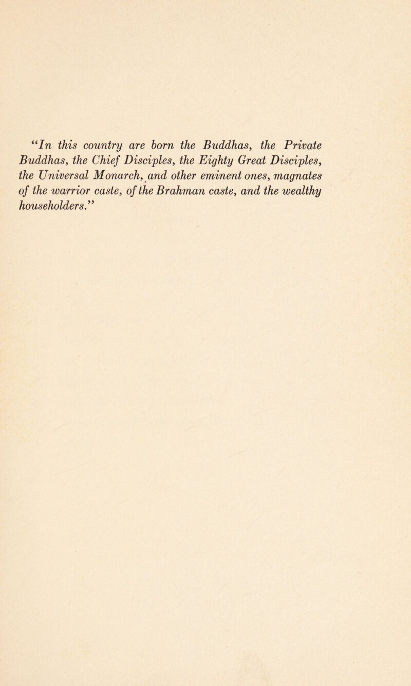 “In this country are horn the Buddhas, the Private Buddhas, the Chief Disciples, the Eighty Great Disciples, the Universal Monarch, and other eminent ones, magnates of the warrior caste, of the Brahman caste, and the wealthy householders