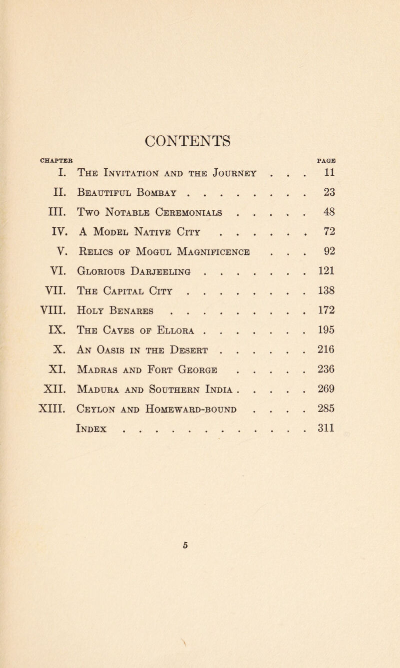 CONTENTS CHAPTER PAGE I. The Invitation and the Journey ... 11 II. Beautiful Bombay.23 III. Two Notable Ceremonials ..... 48 IV. A Model Native City.72 V. Relics of Mogul Magnificence ... 92 VI. Glorious Darjeeling.121 VII. The Capital City.138 VIII. Holy Benares. 172 IX. The Caves of Ellora.195 X. An Oasis in the Desert.216 XI. Madras and Fort George.236 XII. Madura and Southern India.269 XIII. Ceylon and Homeward-bound .... 285 Index.311