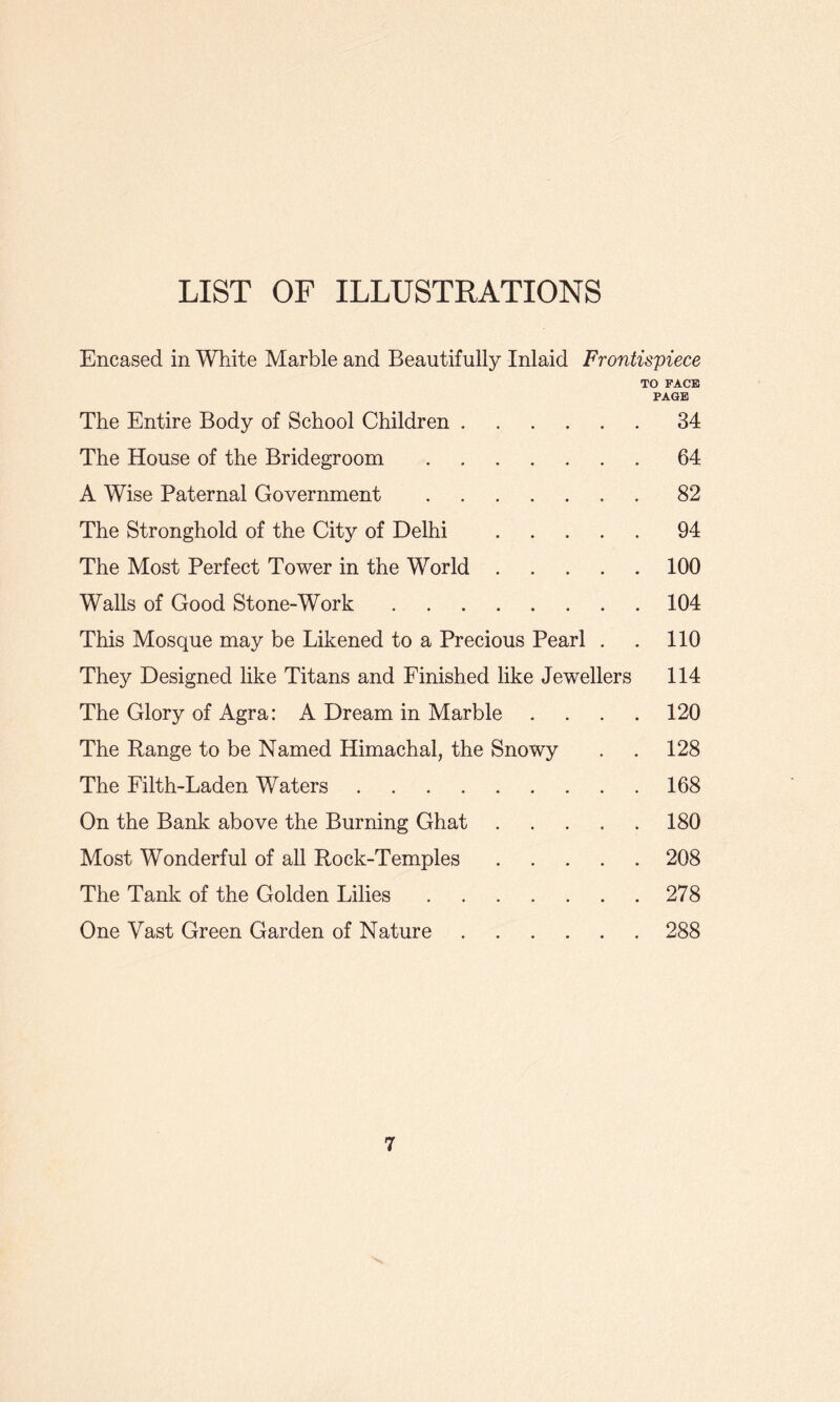 LIST OF ILLUSTRATIONS Encased in White Marble and Beautifully Inlaid Frontispiece TO FACE PAGE The Entire Body of School Children.34 The House of the Bridegroom.64 A Wise Paternal Government.82 The Stronghold of the City of Delhi .94 The Most Perfect Tower in the World.100 Walls of Good Stone-Work.104 This Mosque may be Likened to a Precious Pearl . . 110 They Designed like Titans and Finished like Jewellers 114 The Glory of Agra: A Dream in Marble .... 120 The Range to be Named Himachal, the Snowy . . 128 The Filth-Laden Waters.168 On the Bank above the Burning Ghat.180 Most Wonderful of all Rock-Temples.208 The Tank of the Golden Lilies.278 One Vast Green Garden of Nature.288
