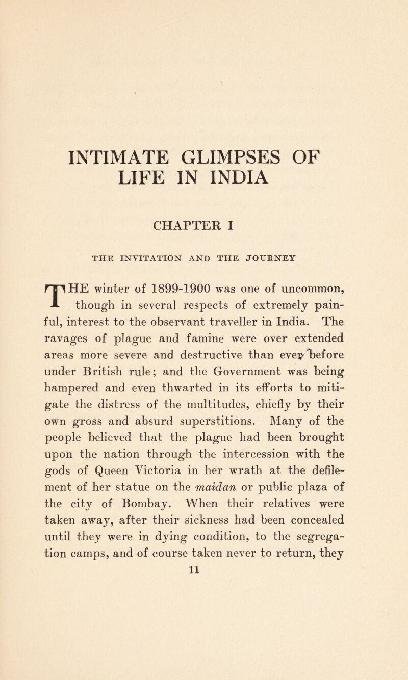 LIFE IN INDIA CHAPTER I THE INVITATION AND THE JOURNEY THE winter of 1899-1900 was one of uncommon, though in several respects of extremely pain¬ ful, interest to the observant traveller in India. The ravages of plague and famine were over extended areas more severe and destructive than eve y before under British rule; and the Government was being hampered and even thwarted in its efforts to miti¬ gate the distress of the multitudes, chiefly by their own gross and absurd superstitions. Many of the people believed that the plague had been brought upon the nation through the intercession with the gods of Queen Victoria in her wrath at the defile¬ ment of her statue on the maidan or public plaza of the city of Bombay. When their relatives were taken away, after their sickness had been concealed until they were in dying condition, to the segrega¬ tion camps, and of course taken never to return, they
