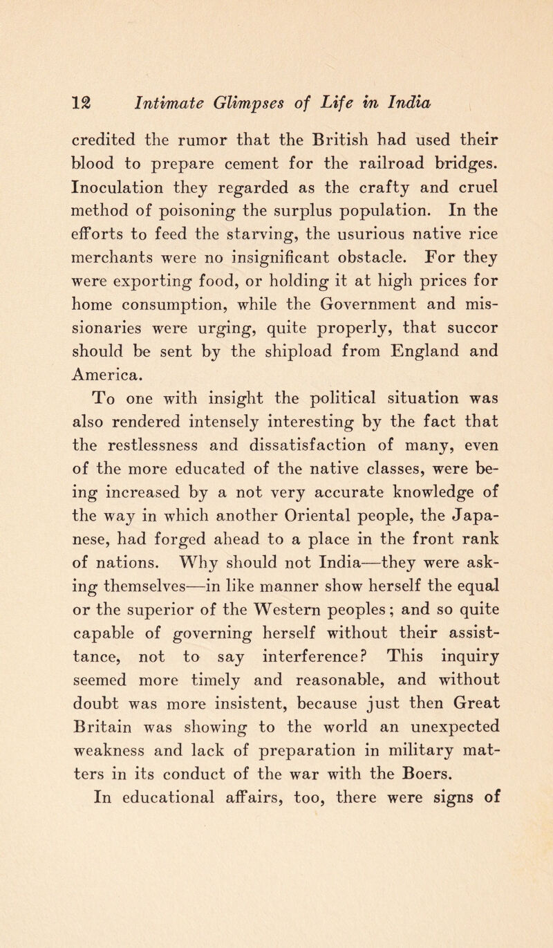 credited the rumor that the British had used their blood to prepare cement for the railroad bridges. Inoculation they regarded as the crafty and cruel method of poisoning the surplus population. In the efforts to feed the starving, the usurious native rice merchants were no insignificant obstacle. For they were exporting food, or holding it at high prices for home consumption, while the Government and mis¬ sionaries were urging, quite properly, that succor should be sent by the shipload from England and America. To one with insight the political situation was also rendered intensely interesting by the fact that the restlessness and dissatisfaction of many, even of the more educated of the native classes, were be¬ ing increased by a not very accurate knowledge of the way in which another Oriental people, the Japa¬ nese, had forged ahead to a place in the front rank of nations. Why should not India—they were ask¬ ing themselves—in like manner show herself the equal or the superior of the Western peoples; and so quite capable of governing herself without their assist- tance, not to say interference? This inquiry seemed more timely and reasonable, and without doubt was more insistent, because just then Great Britain was showing to the world an unexpected weakness and lack of preparation in military mat¬ ters in its conduct of the war with the Boers. In educational affairs, too, there were signs of