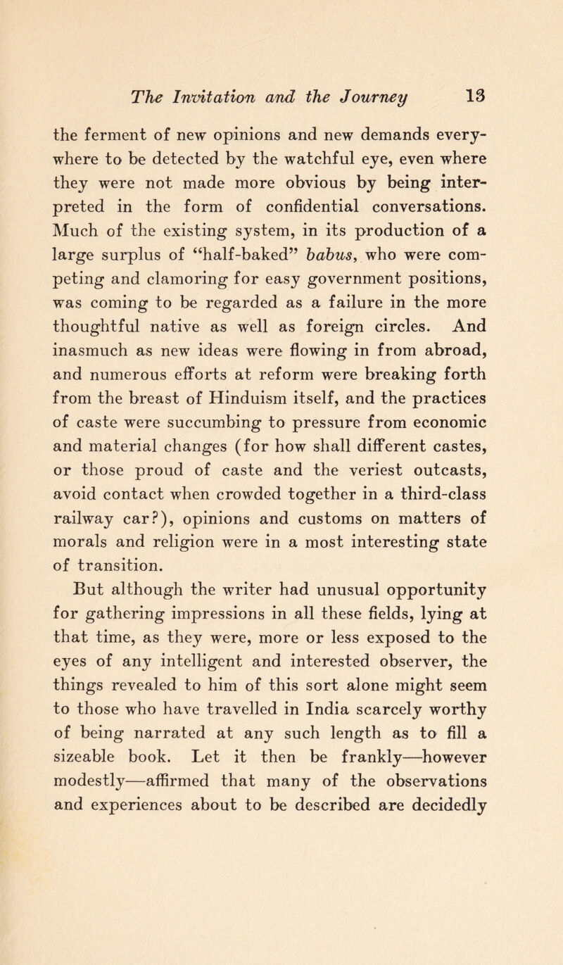 the ferment of new opinions and new demands every¬ where to be detected by the watchful eye, even where they were not made more obvious by being inter¬ preted in the form of confidential conversations. Much of the existing system, in its production of a large surplus of “half-baked” babus, who were com¬ peting and clamoring for easy government positions, was coming to be regarded as a failure in the more thoughtful native as well as foreign circles. And inasmuch as new ideas were flowing in from abroad, and numerous efforts at reform were breaking forth from the breast of Hinduism itself, and the practices of caste were succumbing to pressure from economic and material changes (for how shall different castes, or those proud of caste and the veriest outcasts, avoid contact when crowded together in a third-class railway car?), opinions and customs on matters of morals and religion were in a most interesting state of transition. But although the writer had unusual opportunity for gathering impressions in all these fields, lying at that time, as they were, more or less exposed to the eyes of any intelligent and interested observer, the things revealed to him of this sort alone might seem to those who have travelled in India scarcely worthy of being narrated at any such length as to fill a sizeable book. Let it then be frankly—however modestly—affirmed that many of the observations and experiences about to be described are decidedly
