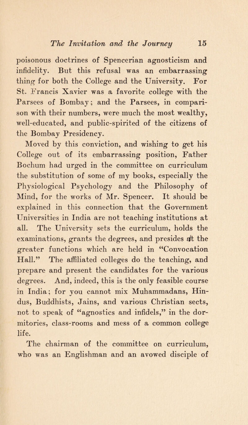 poisonous doctrines of Spencerian agnosticism and infidelity. But this refusal was an embarrassing thing for both the College and the University. For St. Francis Xavier was a favorite college with the Parsees of Bombay; and the Parsees, in compari¬ son with their numbers, were much the most wealthy, well-educated, and public-spirited of the citizens of the Bombay Presidency. Moved by this conviction, and wishing to get his College out of its embarrassing position, Father Bochum had urged in the committee on curriculum the substitution of some of my books, especially the Physiological Psychology and the Philosophy of Mind, for the works of Mr. Spencer. It should be explained in this connection that the Government Universities in India are not teaching institutions at all. The University sets the curriculum, holds the examinations, grants the degrees, and presides dt the greater functions which are held in “Convocation Hall.” The affiliated colleges do the teaching, and prepare and present the candidates for the various degrees. And, indeed, this is the only feasible course in India; for you cannot mix Muhammadans, Hin¬ dus, Buddhists, Jains, and various Christian sects, not to speak of “agnostics and infidels,” in the dor¬ mitories, class-rooms and mess of a common college life. The chairman of the committee on curriculum, who was an Englishman and an avowed disciple of