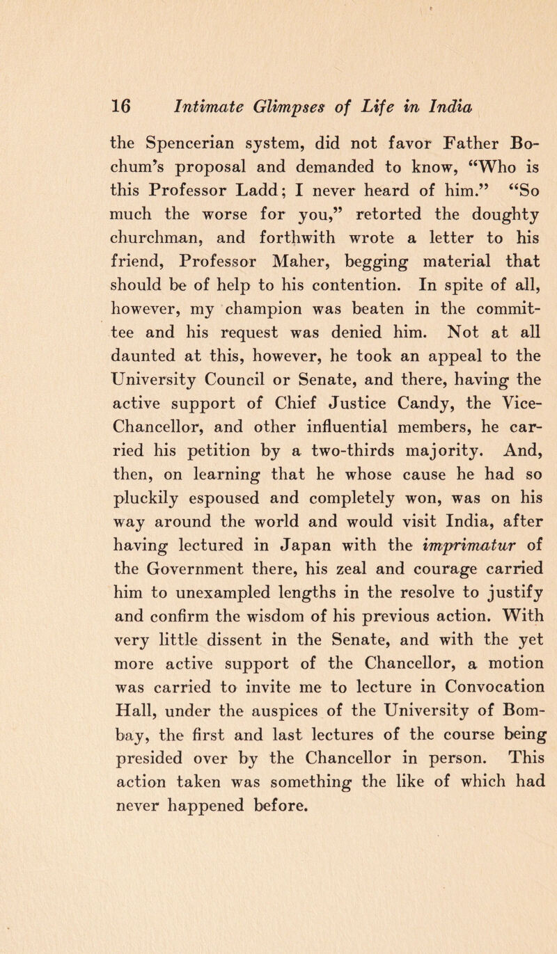 the Spencerian system, did not favor Father Bo¬ chum’s proposal and demanded to know, “Who is this Professor Ladd; I never heard of him.” “So much the worse for you,” retorted the doughty churchman, and forthwith wrote a letter to his friend, Professor Maher, begging material that should be of help to his contention. In spite of all, however, my champion was beaten in the commit¬ tee and his request was denied him. Not at all daunted at this, however, he took an appeal to the University Council or Senate, and there, having the active support of Chief Justice Candy, the Vice- Chancellor, and other influential members, he car¬ ried his petition by a two-thirds majority. And, then, on learning that he whose cause he had so pluckily espoused and completely won, was on his way around the world and would visit India, after having lectured in Japan with the imprimatur of the Government there, his zeal and courage carried him to unexampled lengths in the resolve to justify and confirm the wisdom of his previous action. With very little dissent in the Senate, and with the yet more active support of the Chancellor, a motion was carried to invite me to lecture in Convocation Hall, under the auspices of the University of Bom¬ bay, the first and last lectures of the course being presided over by the Chancellor in person. This action taken was something the like of which had never happened before.