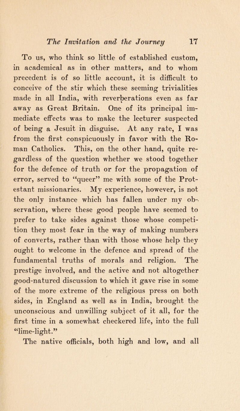 To us, who think so little of established custom, in academical as in other matters, and to whom precedent is of so little account, it is difficult to conceive of the stir which these seeming trivialities made in all India, with reverberations even as far away as Great Britain. One of its principal im¬ mediate effects was to make the lecturer suspected of being a Jesuit in disguise. At any rate, I was from the first conspicuously in favor with the Ro¬ man Catholics. This, on the other hand, quite re¬ gardless of the question whether we stood together for the defence of truth or for the propagation of error, served to “queer” me with some of the Prot¬ estant missionaries. My experience, however, is not the only instance which has fallen under my ob¬ servation, where these good people have seemed to prefer to take sides against those whose competi¬ tion they most fear in the way of making numbers of converts, rather than with those whose help they ought to welcome in the defence and spread of the fundamental truths of morals and religion. The prestige involved, and the active and not altogether good-natured discussion to which it gave rise in some of the more extreme of the religious press on both sides, in England as well as in India, brought the unconscious and unwilling subject of it all, for the first time in a somewhat checkered life, into the full “lime-light.” The native officials, both high and low, and all