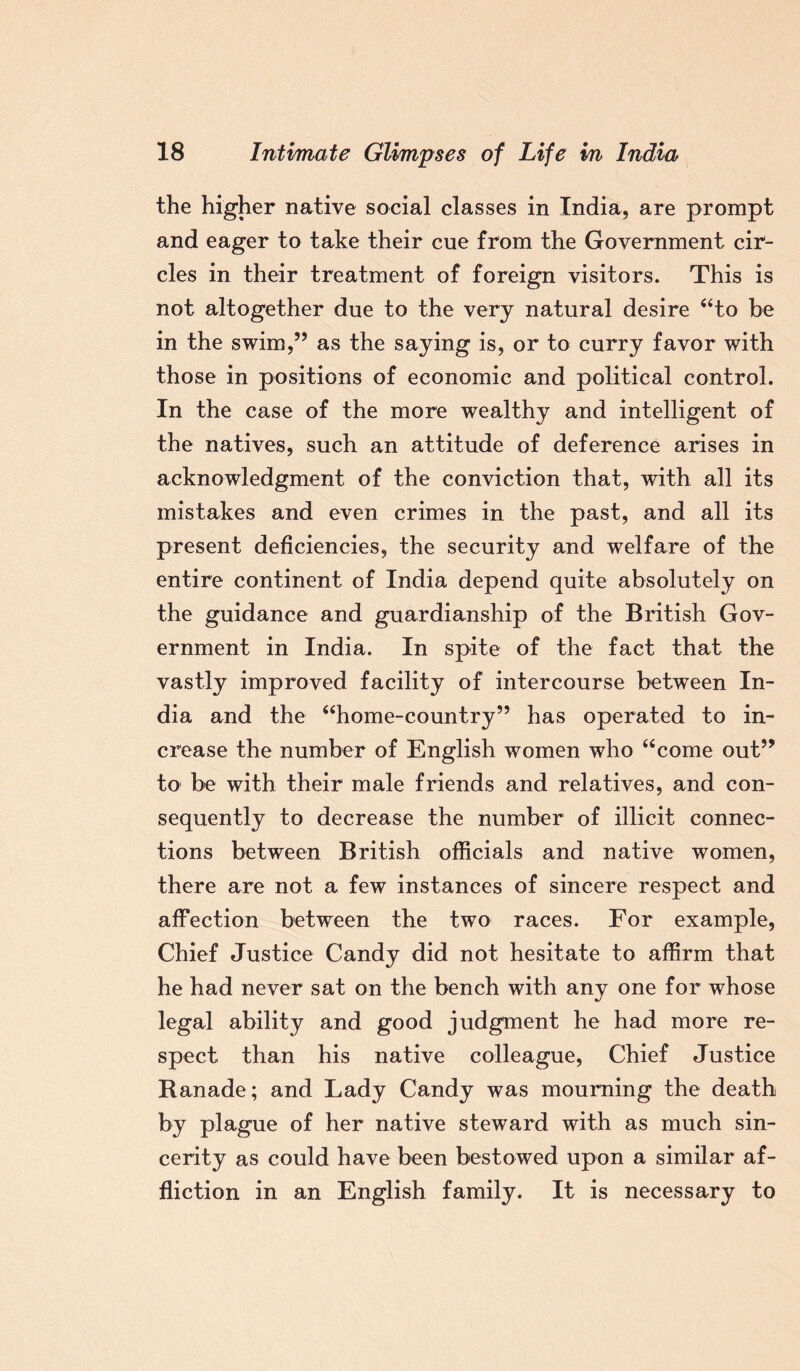 the higher native social classes in India, are prompt and eager to take their cue from the Government cir¬ cles in their treatment of foreign visitors. This is not altogether due to the very natural desire “to be in the swim,” as the saying is, or to curry favor with those in positions of economic and political control. In the case of the more wealthy and intelligent of the natives, such an attitude of deference arises in acknowledgment of the conviction that, with all its mistakes and even crimes in the past, and all its present deficiencies, the security and welfare of the entire continent of India depend quite absolutely on the guidance and guardianship of the British Gov¬ ernment in India. In spite of the fact that the vastly improved facility of intercourse between In¬ dia and the “home-country” has operated to in¬ crease the number of English women who “come out” to be with their male friends and relatives, and con¬ sequently to decrease the number of illicit connec¬ tions between British officials and native women, there are not a few instances of sincere respect and affection between the two races. For example, Chief Justice Candy did not hesitate to affirm that he had never sat on the bench with any one for whose legal ability and good judgment he had more re¬ spect than his native colleague, Chief Justice Kanade; and Lady Candy was mourning the death by plague of her native steward with as much sin¬ cerity as could have been bestowed upon a similar af¬ fliction in an English family. It is necessary to
