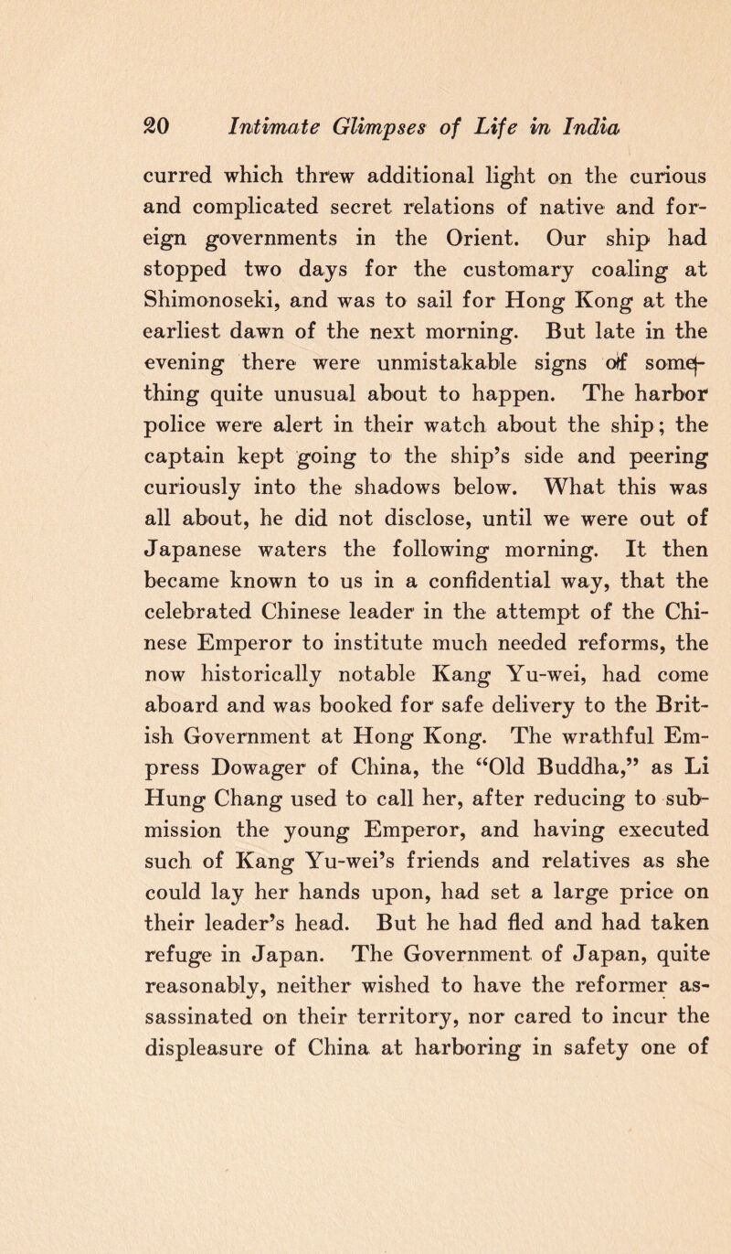 curred which threw additional light on the curious and complicated secret relations of native and for¬ eign governments in the Orient. Our ship had stopped two days for the customary coaling at Shimonoseki, and was to sail for Hong Kong at the earliest dawn of the next morning. But late in the evening there were unmistakable signs otf somej- thing quite unusual about to happen. The harbor police were alert in their watch about the ship; the captain kept going to the ship’s side and peering curiously into the shadows below. What this was all about, he did not disclose, until we were out of Japanese waters the following morning. It then became known to us in a confidential way, that the celebrated Chinese leader in the attempt of the Chi¬ nese Emperor to institute much needed reforms, the now historically notable Kang Yu-wei, had come aboard and was booked for safe delivery to the Brit¬ ish Government at Hong Kong. The wrathful Em¬ press Dowager of China, the “Old Buddha,” as Li Hung Chang used to call her, after reducing to sub¬ mission the young Emperor, and having executed such of Kang Yu-wei’s friends and relatives as she could lay her hands upon, had set a large price on their leader’s head. But he had fled and had taken refuge in Japan. The Government of Japan, quite reasonablv, neither wished to have the reformer as- sassinated on their territory, nor cared to incur the displeasure of China at harboring in safety one of