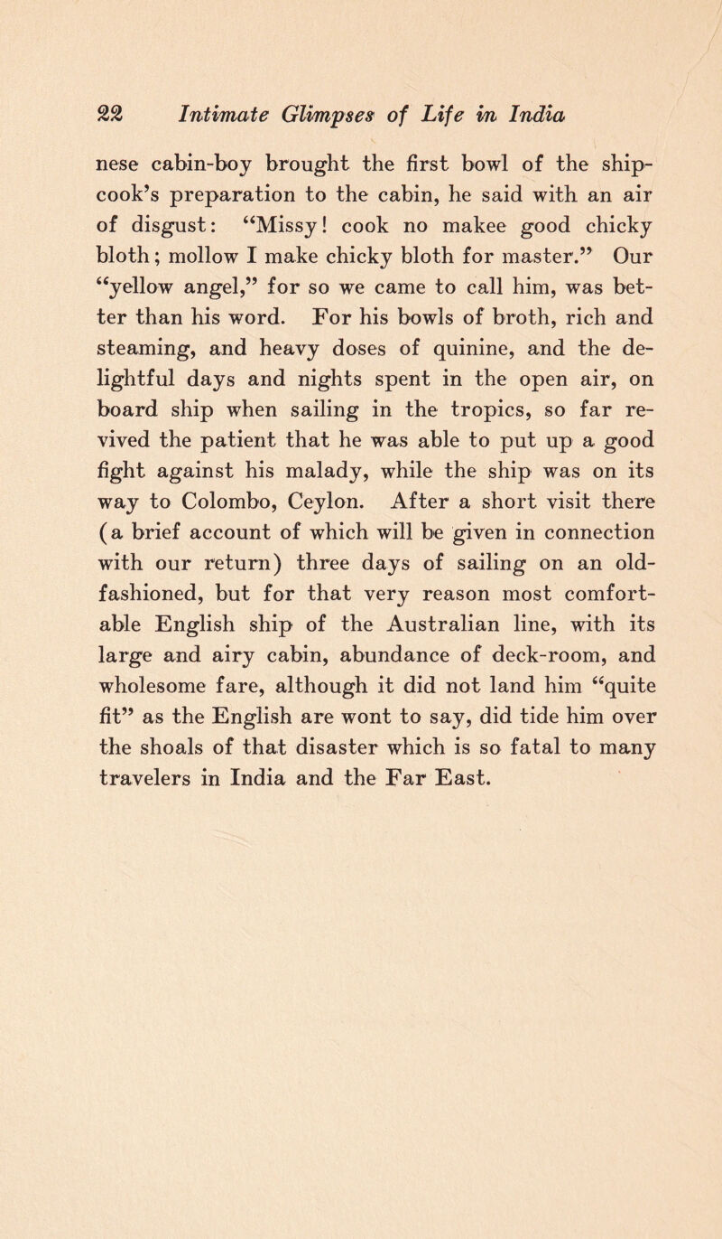 nese cabin-boj brought the first bowl of the ship- cook’s preparation to the cabin, he said with an air of disgust: “Missy! cook no makee good chicky bloth; mollow I make chicky bloth for master.” Our “yellow angel,” for so we came to call him, was bet¬ ter than his word. For his bowls of broth, rich and steaming, and heavy doses of quinine, and the de¬ lightful days and nights spent in the open air, on board ship when sailing in the tropics, so far re¬ vived the patient that he was able to put up a good fight against his malady, while the ship was on its way to Colombo, Ceylon. After a short visit there (a brief account of which will be given in connection with our return) three days of sailing on an old- fashioned, but for that very reason most comfort¬ able English ship of the Australian line, with its large and airy cabin, abundance of deck-room, and wholesome fare, although it did not land him “quite fit” as the English are wont to say, did tide him over the shoals of that disaster which is so fatal to many travelers in India and the Far East.