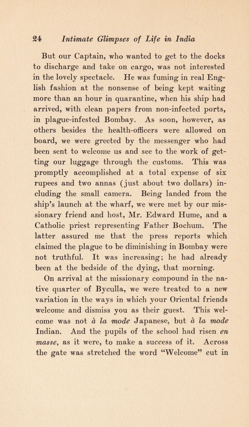 But our Captain, who wanted to get to the docks to discharge and take on cargo, was not interested in the lovely spectacle. He was fuming in real Eng¬ lish fashion at the nonsense of being kept waiting more than an hour in quarantine, when his ship had arrived, with clean papers from non-infected ports, in plague-infested Bombay. As soon, however1, as others besides the health-officers were allowed on board, we were greeted by the messenger who had been sent to welcome us and see to the work of get¬ ting our luggage through the customs. This was promptly accomplished at a total expense of six rupees and two annas (just about two dollars) in¬ cluding the small camera. Being landed from the ship’s launch at the wharf, we were met by our mis¬ sionary friend and host, Mr. Edward Hume, and a Catholic priest representing Father Bochum. The latter assured me that the press reports which claimed the plague to be diminishing in Bombay were not truthful. It was increasing; he had already been at the bedside of the dying, that morning. On arrival at the missionary compound in the na¬ tive quarter of Byculla, we were treated to a new variation in the ways in which your Oriental friends welcome and dismiss you as their guest. This wel¬ come was not a la mode Japanese, but a la mode Indian. And the pupils of the school had risen en masse, as it were, to make a success of it. Across the gate was stretched the word 44Welcome” cut in