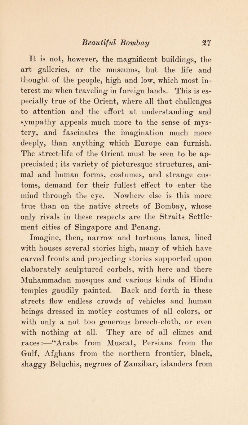 It is not, however, the magnificent buildings, the art galleries, or the museums, but the life and thought of the people, high and low, which most in¬ terest me when traveling in foreign lands. This is es¬ pecially true of the Orient, where all that challenges to attention and the effort at understanding and sympathy appeals much more to the sense of mys¬ tery, and fascinates the imagination much more deeply, than anything which Europe can furnish. The street-life of the Orient must be seen to be ap¬ preciated ; its variety of picturesque structures, ani¬ mal and human forms, costumes, and strange cus¬ toms, demand for their fullest effect to enter the mind through the eye. Nowhere else is this more true than on the native streets of Bombay, whose only rivals in these respects are the Straits Settle¬ ment cities of Singapore and Penang. Imagine, then, narrow and tortuous lanes, lined with houses several stories high, many of which have carved fronts and projecting stories supported upon elaborately sculptured corbels, with here and there Muhammadan mosques and various kinds of Hindu temples gaudily painted. Back and forth in these streets flow endless crowds of vehicles and human beings dressed in motley costumes of all colors, or with only a not too generous breech-cloth, or even with nothing at all. They are of all climes and races:—“Arabs from Muscat, Persians from the Gulf, Afghans from the northern frontier, black, shaggy Beluchis, negroes of Zanzibar, islanders from