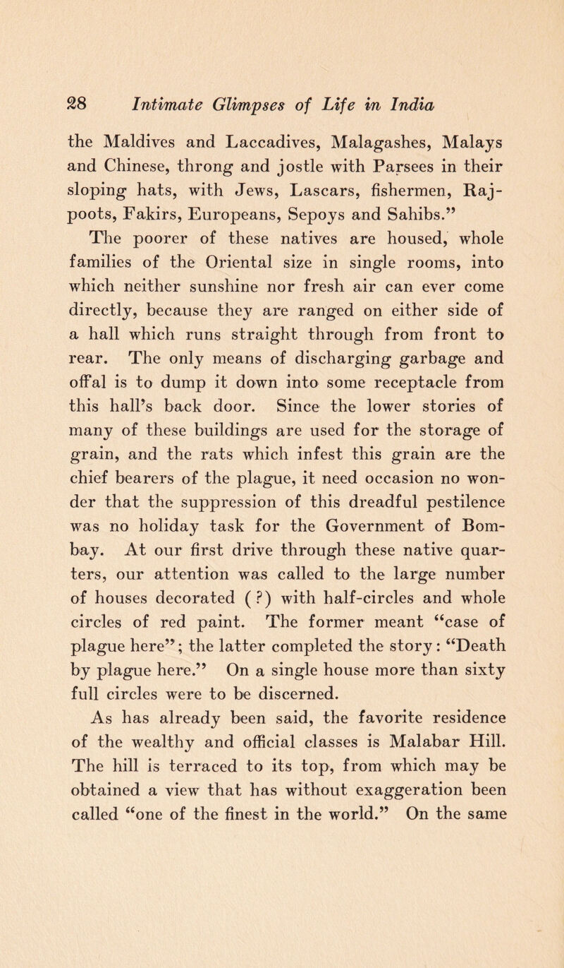the Maldives and Laccadives, Malagashes, Malays and Chinese, throng and jostle with Parsees in their sloping hats, with Jews, Lascars, fishermen, Raj¬ poots, Fakirs, Europeans, Sepoys and Sahibs.” The poorer of these natives are housed, whole families of the Oriental size in single rooms, into which neither sunshine nor fresh air can ever come directly, because they are ranged on either side of a hall which runs straight through from front to rear. The only means of discharging garbage and offal is to dump it down into some receptacle from this hall’s back door. Since the lower stories of many of these buildings are used for the storage of grain, and the rats which infest this grain are the chief bearers of the plague, it need occasion no won¬ der that the suppression of this dreadful pestilence was no holiday task for the Government of Bom¬ bay. At our first drive through these native quar¬ ters, our attention was called to the large number of houses decorated (?) with half-circles and whole circles of red paint. The former meant “case of plague here”; the latter completed the story: “Death by plague here.” On a single house more than sixty full circles were to be discerned. As has already been said, the favorite residence of the wealthy and official classes is Malabar Hill. The hill is terraced to its top, from which may be obtained a view that has without exaggeration been called “one of the finest in the world.” On the same