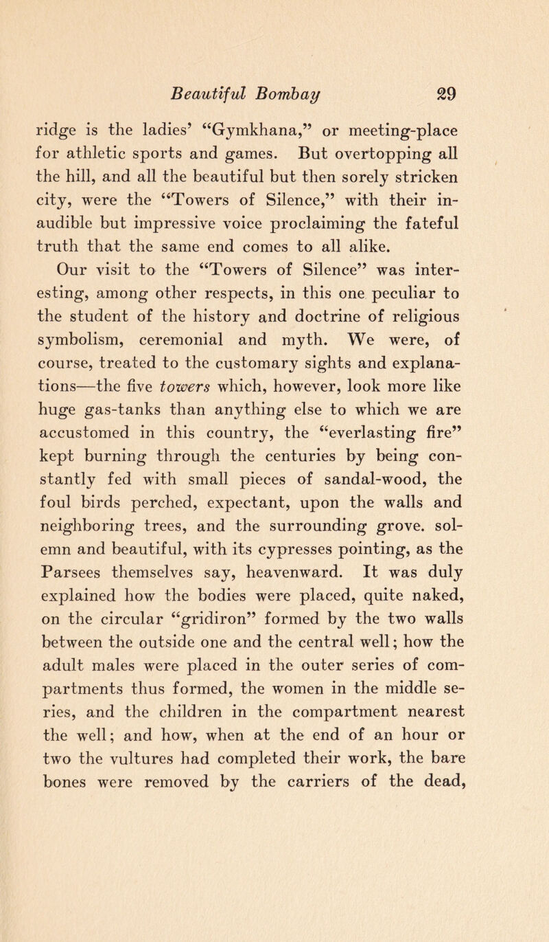 ridge is the ladies’ “Gymkhana,” or meeting-place for athletic sports and games. But overtopping all the hill, and all the beautiful but then sorely stricken city, were the “Towers of Silence,” with their in¬ audible but impressive voice proclaiming the fateful truth that the same end comes to all alike. Our visit to the “Towers of Silence” was inter¬ esting, among other respects, in this one peculiar to the student of the history and doctrine of religious symbolism, ceremonial and myth. We were, of course, treated to the customary sights and explana¬ tions—the five towers which, however, look more like huge gas-tanks than anything else to which we are accustomed in this country, the “everlasting fire” kept burning through the centuries by being con¬ stantly fed with small pieces of sandal-wood, the foul birds perched, expectant, upon the walls and neighboring trees, and the surrounding grove, sol¬ emn and beautiful, with its cypresses pointing, as the Parsees themselves say, heavenward. It was duly explained how the bodies were placed, quite naked, on the circular “gridiron” formed by the two walls between the outside one and the central well; how the adult males were placed in the outer series of com¬ partments thus formed, the women in the middle se¬ ries, and the children in the compartment nearest the well; and how, when at the end of an hour or two the vultures had completed their work, the bare bones were removed by the carriers of the dead,