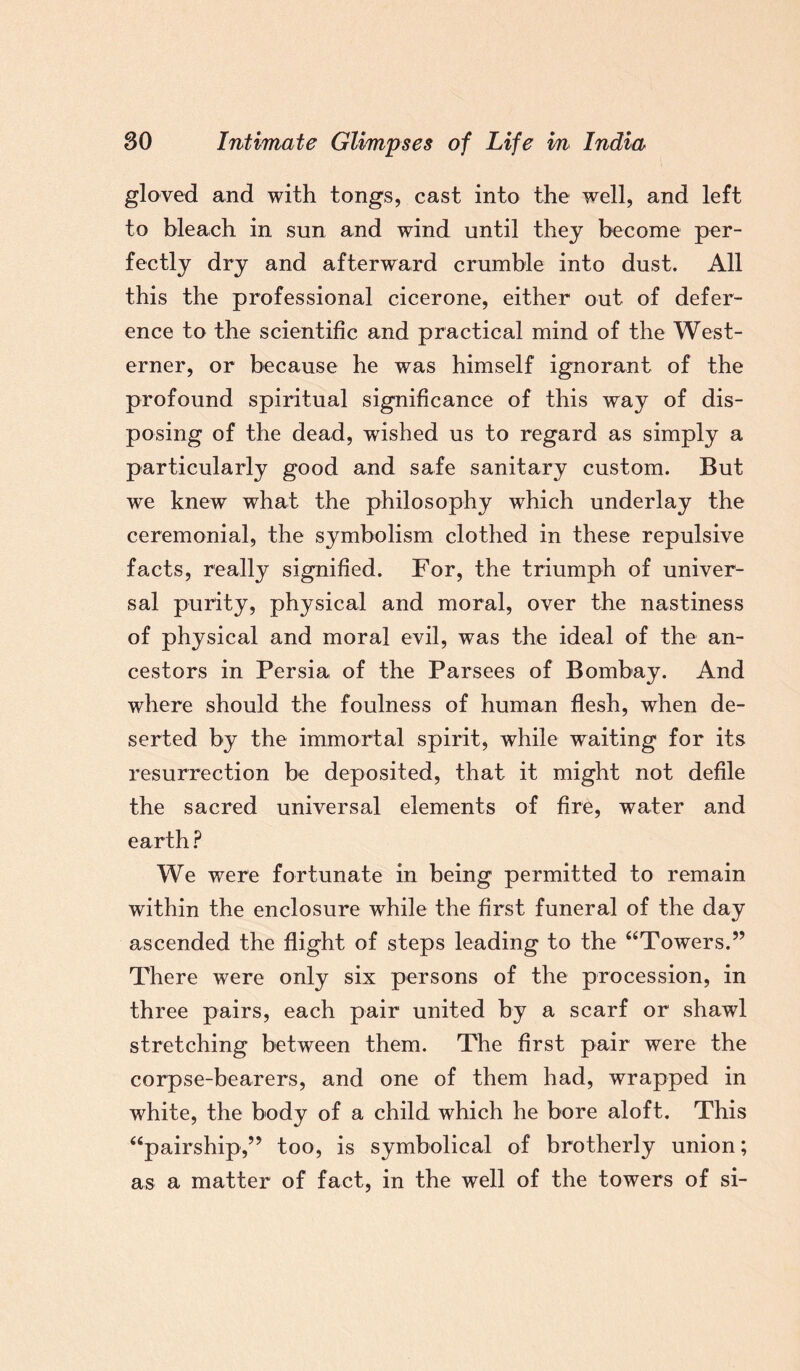 gloved and with tongs, cast into the well, and left to bleach in sun and wind until they become per¬ fectly dry and afterward crumble into dust. All this the professional cicerone, either out of defer¬ ence to the scientific and practical mind of the West¬ erner, or because he was himself ignorant of the profound spiritual significance of this way of dis¬ posing of the dead, wished us to regard as simply a particularly good and safe sanitary custom. But we knew what the philosophy which underlay the ceremonial, the symbolism clothed in these repulsive facts, really signified. For, the triumph of univer¬ sal purity, physical and moral, over the nastiness of physical and moral evil, was the ideal of the an¬ cestors in Persia of the Parsees of Bombay. And where should the foulness of human flesh, when de¬ serted by the immortal spirit, while waiting for its resurrection be deposited, that it might not defile the sacred universal elements of fire, water and earth ? We were fortunate in being permitted to remain within the enclosure while the first funeral of the day ascended the flight of steps leading to the “Towers.” There were only six persons of the procession, in three pairs, each pair united by a scarf or shawl stretching between them. The first pair were the corpse-bearers, and one of them had, wrapped in white, the body of a child which he bore aloft. This “pairship,” too, is symbolical of brotherly union; as a matter of fact, in the well of the towers of si-
