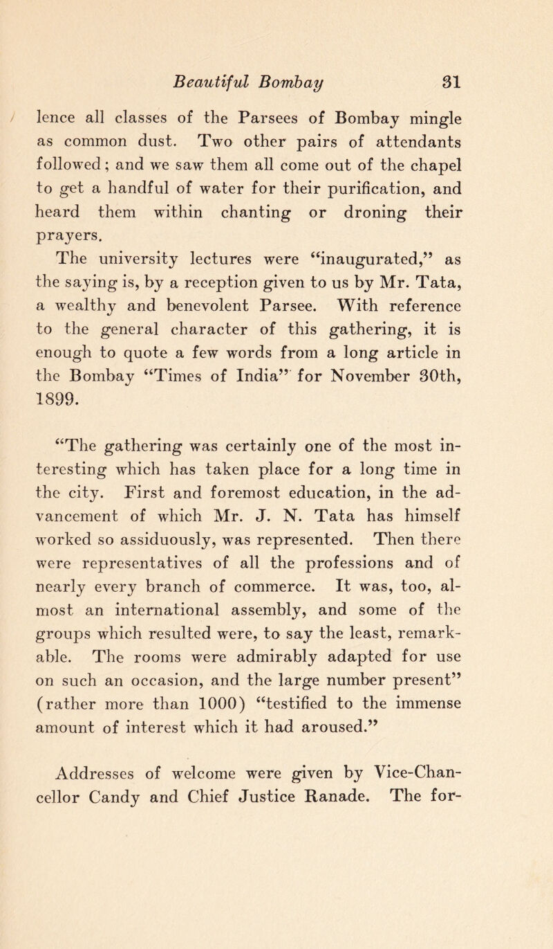 lence all classes of the Parsees of Bombay mingle as common dust. Two other pairs of attendants followed; and we saw them all come out of the chapel to get a handful of water for their purification, and heard them within chanting or droning their prayers. The university lectures were “inaugurated,” as the saying is, by a reception given to us by Mr. Tata, a wealthy and benevolent Parsee. With reference to the general character of this gathering, it is enough to quote a few words from a long article in the Bombay “Times of India” for November 30th, 1899. “The gathering was certainly one of the most in¬ teresting which has taken place for a long time in the city. First and foremost education, in the ad¬ vancement of which Mr. J. N. Tata has himself worked so assiduously, was represented. Then there were representatives of all the professions and of nearly every branch of commerce. It was, too, al¬ most an international assembly, and some of the groups which resulted were, to say the least, remark¬ able. The rooms were admirably adapted for use on such an occasion, and the large number present” (rather more than 1000) “testified to the immense amount of interest which it had aroused.” Addresses of welcome were given by Vice-Chan¬ cellor Candy and Chief Justice Ranade. The for-