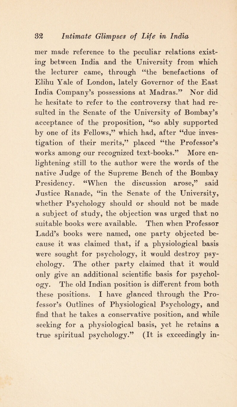 mer made reference to the peculiar relations exist¬ ing between India and the University from which the lecturer came, through “the benefactions of Elihu Yale of London, lately Governor of the East India Company’s possessions at Madras.” Nor did he hesitate to refer to the controversy that had re¬ sulted in the Senate of the University of Bombay’s acceptance of the proposition, “so ably supported by one of its Fellows,” which had, after “due inves¬ tigation of their merits,” placed “the Professor’s works among our recognized text-books.” More en¬ lightening still to the author were the words of the native Judge of the Supreme Bench of the Bombay Presidency. “When the discussion arose,” said Justice Ranade, “in the Senate of the University, whether Psychology should or should not be made a subject of study, the objection was urged that no suitable books were available. Then when Professor Ladd’s books were named, one party objected be¬ cause it was claimed that, if a physiological basis were sought for psychology, it would destroy psy¬ chology. The other party claimed that it would only give an additional scientific basis for psychol¬ ogy. The old Indian position is different from both these positions. I have glanced through the Pro¬ fessor’s Outlines of Physiological Psychology, and find that he takes a conservative position, and while seeking for a physiological basis, yet he retains a true spiritual psychology.” (It is exceedingly in-
