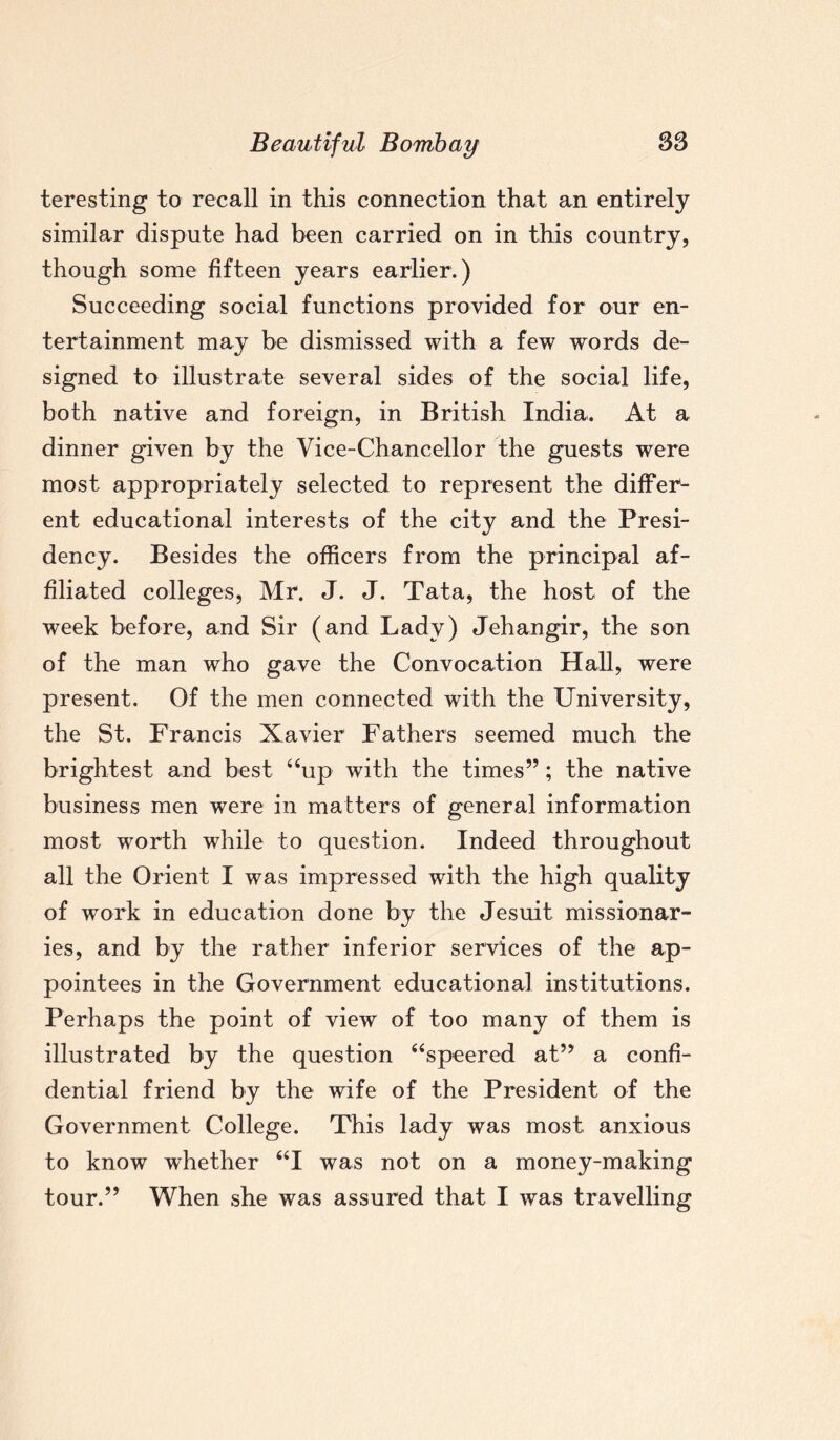 teresting to recall in this connection that an entirely similar dispute had been carried on in this country, though some fifteen years earlier.) Succeeding social functions provided for our en¬ tertainment may be dismissed with a few words de¬ signed to illustrate several sides of the social life, both native and foreign, in British India. At a dinner given by the Vice-Chancellor the guests were most appropriately selected to represent the differ¬ ent educational interests of the city and the Presi¬ dency. Besides the officers from the principal af¬ filiated colleges, Mr. J. J. Tata, the host of the week before, and Sir (and Lady) Jehangir, the son of the man who gave the Convocation Hall, were present. Of the men connected with the University, the St. Francis Xavier Fathers seemed much the brightest and best “up with the times”; the native business men were in matters of general information most worth while to question. Indeed throughout all the Orient I was impressed with the high quality of work in education done by the Jesuit missionar¬ ies, and by the rather inferior services of the ap¬ pointees in the Government educational institutions. Perhaps the point of view of too many of them is illustrated by the question “speered at” a confi¬ dential friend by the wife of the President of the Government College. This lady was most anxious to know whether “I was not on a money-making tour.” When she was assured that I was travelling