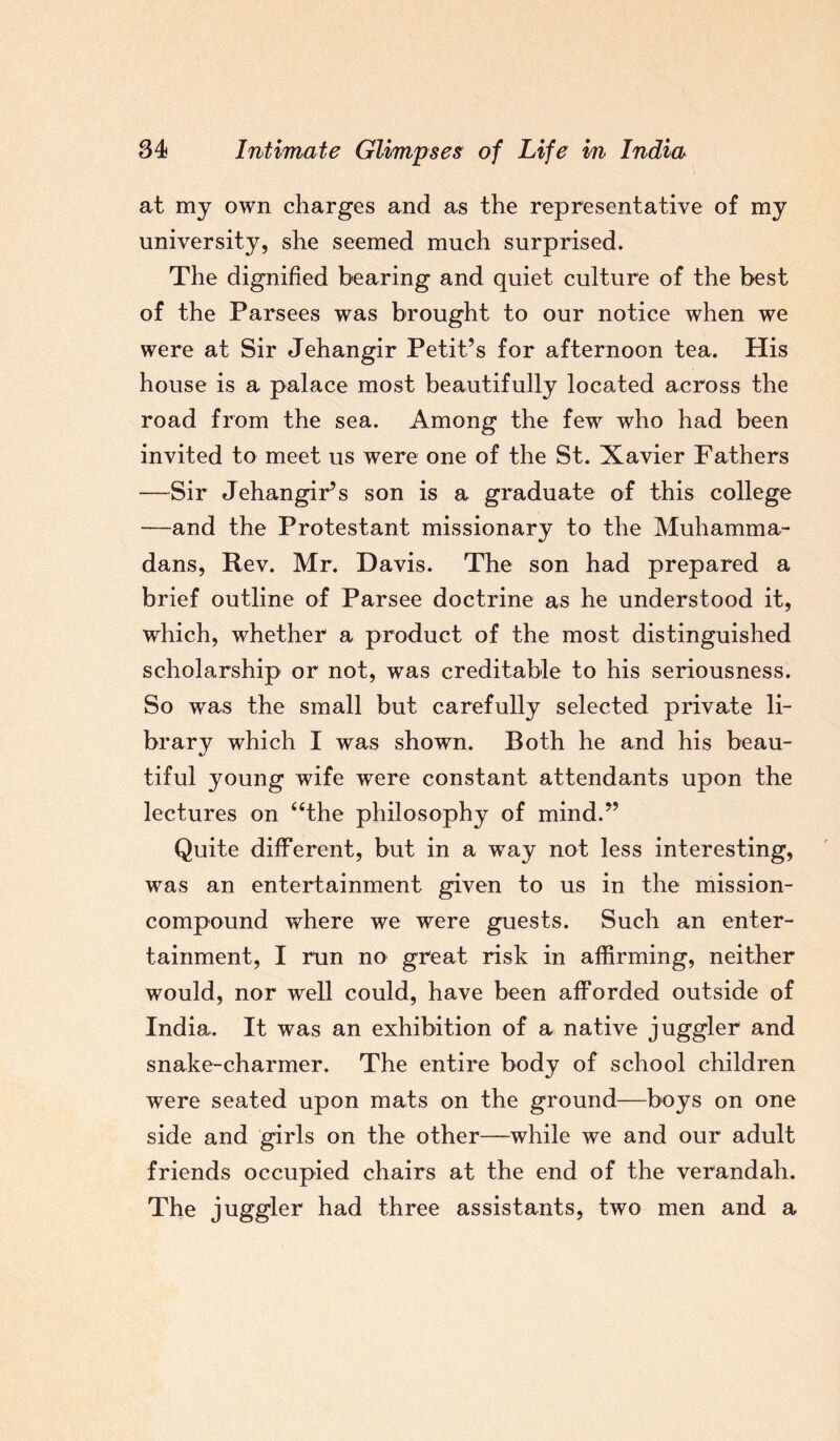 at my own charges and as the representative of mj university, she seemed much surprised. The dignified bearing and quiet culture of the best of the Parsees was brought to our notice when we were at Sir Jehangir Petit’s for afternoon tea. His house is a palace most beautifully located across the road from the sea. Among the few who had been invited to meet us were one of the St. Xavier Fathers —Sir Jehangir’s son is a graduate of this college —and the Protestant missionary to the Muhamma¬ dans, Rev. Mr. Davis. The son had prepared a brief outline of Parsee doctrine as he understood it, which, whether a product of the most distinguished scholarship or not, was creditable to his seriousness. So was the small but carefully selected private li¬ brary which I was shown. Both he and his beau¬ tiful young wife were constant attendants upon the lectures on “the philosophy of mind.” Quite different, but in a way not less interesting, was an entertainment given to us in the mission- compound where we were guests. Such an enter¬ tainment, I run no great risk in affirming, neither would, nor well could, have been afforded outside of India. It was an exhibition of a native juggler and snake-charmer. The entire body of school children were seated upon mats on the ground—boys on one side and girls on the other—while we and our adult friends occupied chairs at the end of the verandah. The juggler had three assistants, two men and a