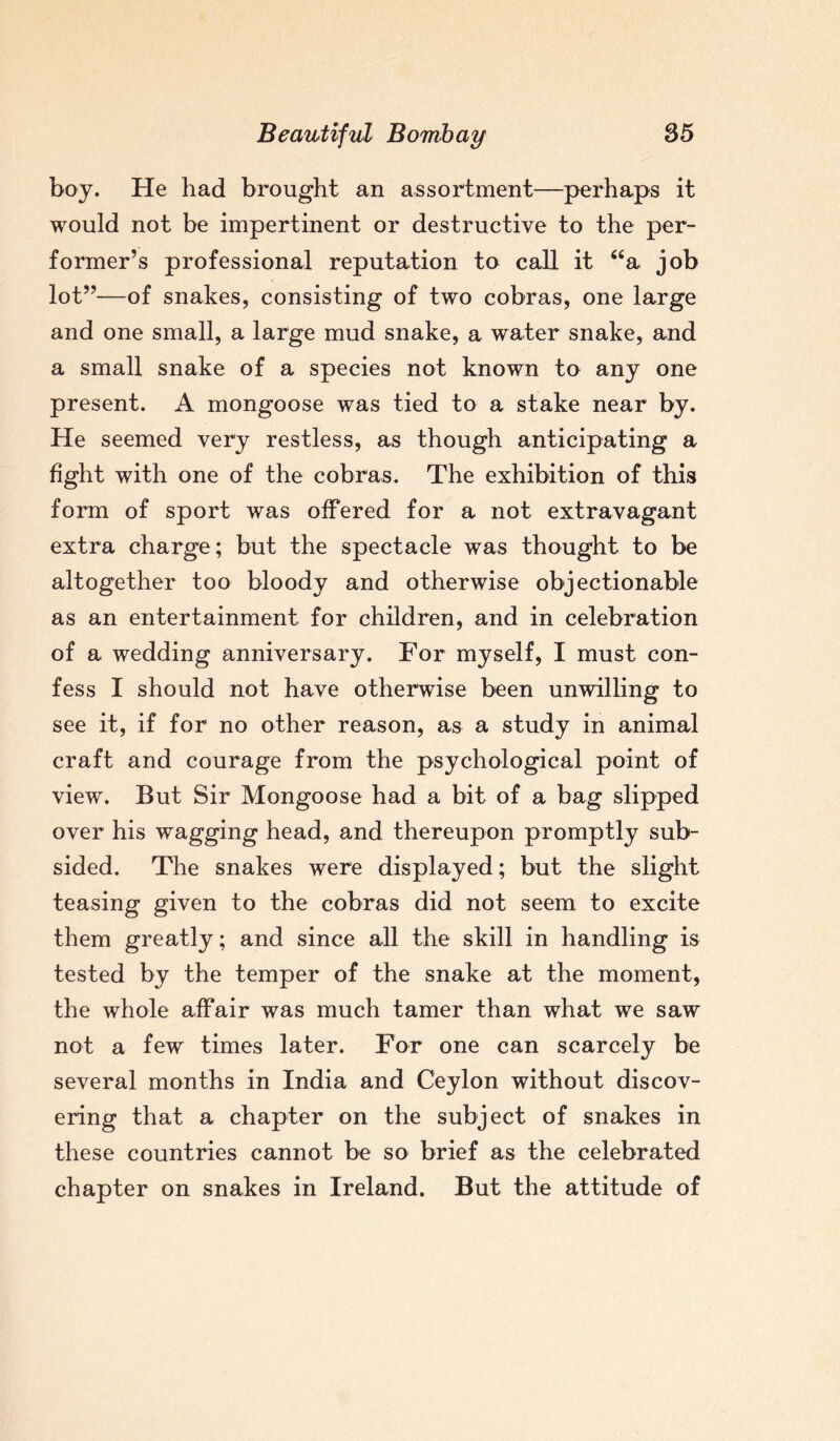 boy. He had brought an assortment—perhaps it would not be impertinent or destructive to the per¬ former’s professional reputation to call it “a job lot”—of snakes, consisting of two cobras, one large and one small, a large mud snake, a water snake, and a small snake of a species not known to any one present. A mongoose was tied to a stake near by. He seemed very restless, as though anticipating a fight with one of the cobras. The exhibition of this form of sport was offered for a not extravagant extra charge; but the spectacle was thought to be altogether too bloody and otherwise objectionable as an entertainment for children, and in celebration of a wedding anniversary. For myself, I must con¬ fess I should not have otherwise been unwilling to see it, if for no other reason, as a study in animal craft and courage from the psychological point of view. But Sir Mongoose had a bit of a bag slipped over his wagging head, and thereupon promptly sub¬ sided. The snakes were displayed; but the slight teasing given to the cobras did not seem to excite them greatly; and since all the skill in handling is tested by the temper of the snake at the moment, the whole affair was much tamer than what we saw not a few times later. For one can scarcely be several months in India and Ceylon without discov¬ ering that a chapter on the subject of snakes in these countries cannot be so brief as the celebrated chapter on snakes in Ireland. But the attitude of