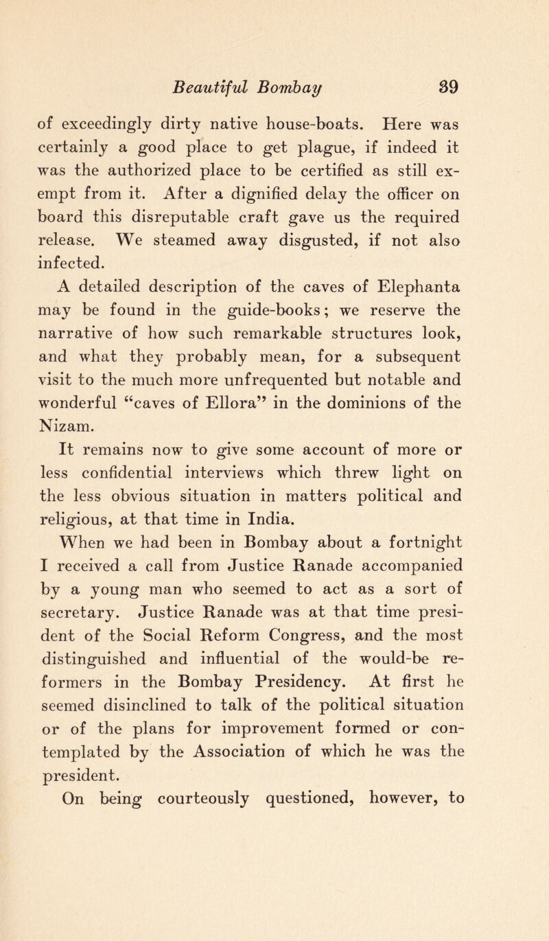of exceedingly dirty native house-boats. Here was certainly a good place to get plague, if indeed it was the authorized place to be certified as still ex¬ empt from it. After a dignified delay the officer on board this disreputable craft gave us the required release. We steamed away disgusted, if not also infected. A detailed description of the caves of Elephanta may be found in the guide-books; we reserve the narrative of how such remarkable structures look, and what they probably mean, for a subsequent visit to the much more unfrequented but notable and wonderful “caves of Ellora” in the dominions of the Nizam. It remains now to give some account of more or less confidential interviews which threw light on the less obvious situation in matters political and religious, at that time in India. When we had been in Bombay about a fortnight I received a call from Justice Ranade accompanied by a young man who seemed to act as a sort of secretary. Justice Ranade was at that time presi¬ dent of the Social Reform Congress, and the most distinguished and influential of the would-be re¬ formers in the Bombay Presidency. At first he seemed disinclined to talk of the political situation or of the plans for improvement formed or con¬ templated by the Association of which he was the president. On being courteously questioned, however, to