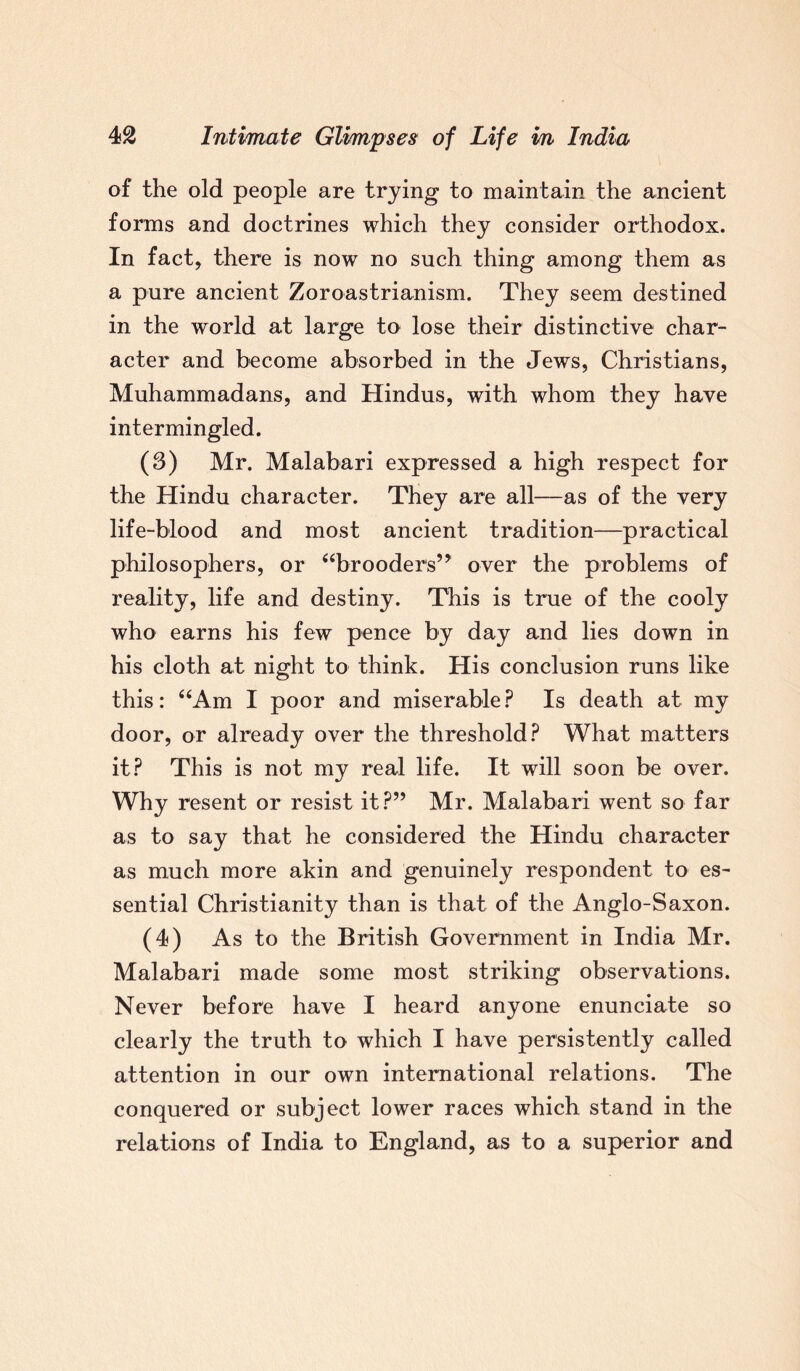 of the old people are trying to maintain the ancient forms and doctrines which they consider orthodox. In fact, there is now no such thing among them as a pure ancient Zoroastrianism. They seem destined in the world at large to lose their distinctive char¬ acter and become absorbed in the Jews, Christians, Muhammadans, and Hindus, with whom they have intermingled. (3) Mr. Malabari expressed a high respect for the Hindu character. They are all—as of the very life-blood and most ancient tradition—practical philosophers, or “brooders’* over the problems of reality, life and destiny. This is true of the cooly who earns his few pence by day and lies down in his cloth at night to think. His conclusion runs like this: “Am I poor and miserable? Is death at my door, or already over the threshold? What matters it? This is not my real life. It will soon be over. Why resent or resist it?” Mr. Malabari went so far as to say that he considered the Hindu character as much more akin and genuinely respondent to es¬ sential Christianity than is that of the Anglo-Saxon. (4) As to the British Government in India Mr. Malabari made some most striking observations. Never before have I heard anyone enunciate so clearly the truth to which I have persistently called attention in our own international relations. The conquered or subject lower races which stand in the relations of India to England, as to a superior and