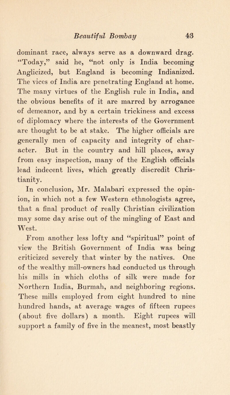 dominant race, always serve as a downward drag. “Today,” said he, “not only is India becoming Anglicized, but England is becoming Indianized. The vices of India are penetrating England at home. The many virtues of the English rule in India, and the obvious benefits of it are marred by arrogance of demeanor, and by a certain trickiness and excess of diplomacy where the interests of the Government are thought to be at stake. The higher officials are generally men of capacity and integrity of char¬ acter. But in the country and hill places, away from easy inspection, many of the English officials lead indecent lives, which greatly discredit Chris¬ tianity. In conclusion, Mr. Malabari expressed the opin¬ ion, in which not a few Western ethnologists agree, that a final product of really Christian civilization may some day arise out of the mingling of East and West. From another less lofty and “spiritual” point of view the British Government of India was being criticized severely that winter by the natives. One of the wealthy mill-owners had conducted us through his mills in which cloths of silk were made for Northern India, Burmah, and neighboring regions. These mills employed from eight hundred to nine hundred hands, at average wages of fifteen rupees (about five dollars) a month. Eight rupees will support a family of five in the meanest, most beastly