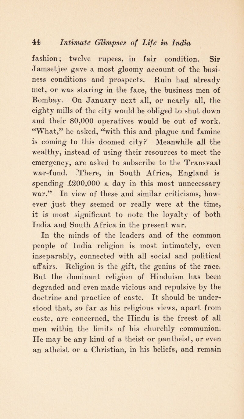 fashion; twelve rupees, in fair condition. Sir Jamsetjee gave a most gloomy account of the busi¬ ness conditions and prospects. Ruin had already met, or was staring in the face, the business men of Bombay. On January next all, or nearly all, the eighty mills of the city would be obliged to shut down and their 80,000 operatives would be out of work. “What,” he asked, “with this and plague and famine is coming to this doomed city? Meanwhile all the wealthy, instead of using their resources to meet the emergency, are asked to subscribe to the Transvaal war-fund. .There, in South Africa, England is spending £200,000 a day in this most unnecessary war.” In view of these and similar criticisms, how¬ ever just they seemed or really were at the time, it is most significant to note the loyalty of both India and South Africa in the present war. In the minds of the leaders and of the common people of India religion is most intimately, even inseparably, connected with all social and political affairs. Religion is the gift, the genius of the race. But the dominant religion of Hinduism has been degraded and even made vicious and repulsive by the doctrine and practice of caste. It should be under¬ stood that, so far as his religious views, apart from caste, are concerned, the Hindu is the freest of all men within the limits of his churchly communion. He may be any kind of a theist or pantheist, or even an atheist or a Christian, in his beliefs, and remain