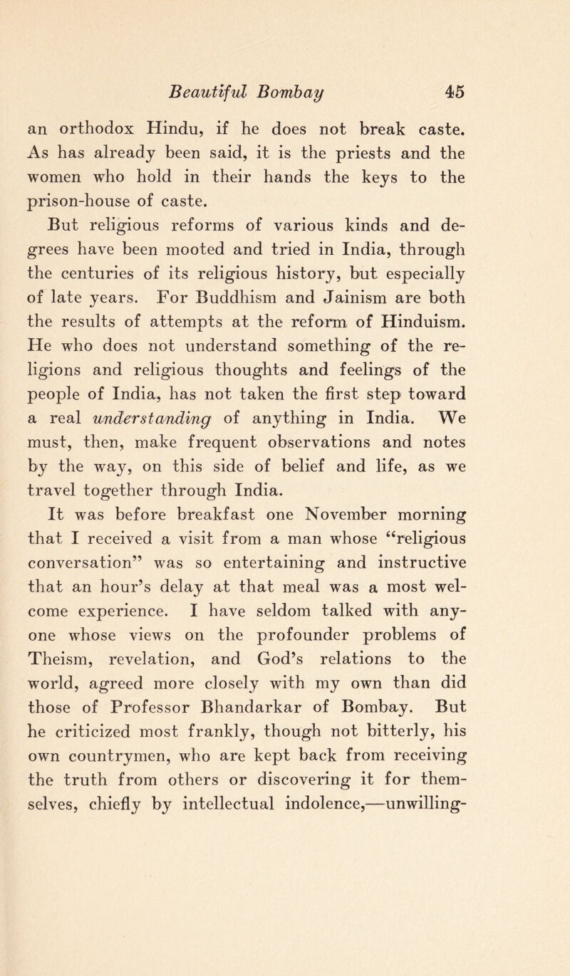 an orthodox Hindu, if he does not break caste. As has already been said, it is the priests and the women who hold in their hands the keys to the prison-house of caste. But religious reforms of various kinds and de¬ grees have been mooted and tried in India, through the centuries of its religious history, but especially of late years. For Buddhism and Jainism are both the results of attempts at the reform of Hinduism. He who does not understand something of the re¬ ligions and religious thoughts and feelings of the people of India, has not taken the first step toward a real understanding of anything in India. We must, then, make frequent observations and notes by the way, on this side of belief and life, as we travel together through India. It was before breakfast one November morning that I received a visit from a man whose “religious conversation” was so entertaining and instructive that an hour’s delay at that meal was a most wel¬ come experience. I have seldom talked with any¬ one whose views on the profounder problems of Theism, revelation, and God’s relations to the world, agreed more closely with my own than did those of Professor Bhandarkar of Bombay. But he criticized most frankly, though not bitterly, his own countrymen, who are kept back from receiving the truth from others or discovering it for them¬ selves, chiefly by intellectual indolence,—unwilling-