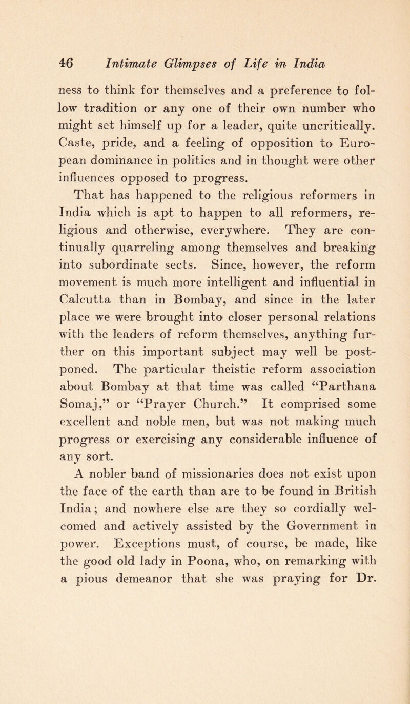 ness to think for themselves and a preference to fol¬ low tradition or any one of their own number who might set himself up for a leader, quite uncritically. Caste, pride, and a feeling of opposition to Euro¬ pean dominance in politics and in thought were other influences opposed to progress. That has happened to the religious reformers in India which is apt to happen to all reformers, re¬ ligious and otherwise, everywhere. They are con¬ tinually quarreling among themselves and breaking into subordinate sects. Since, however, the reform movement is much more intelligent and influential in Calcutta than in Bombay, and since in the later place we were brought into closer personal relations with the leaders of reform themselves, anything fur¬ ther on this important subject may well be post¬ poned. The particular theistic reform association about Bombay at that time was called “Par than a Somaj,” or “Prayer Church.” It comprised some excellent and noble men, but was not making much progress or exercising any considerable influence of any sort. A nobler band of missionaries does not exist upon the face of the earth than are to be found in British India; and nowhere else are they so cordially wel¬ comed and actively assisted by the Government in power. Exceptions must, of course, be made, like the good old lady in Poona, who, on remarking with a pious demeanor that she was praying for Dr.