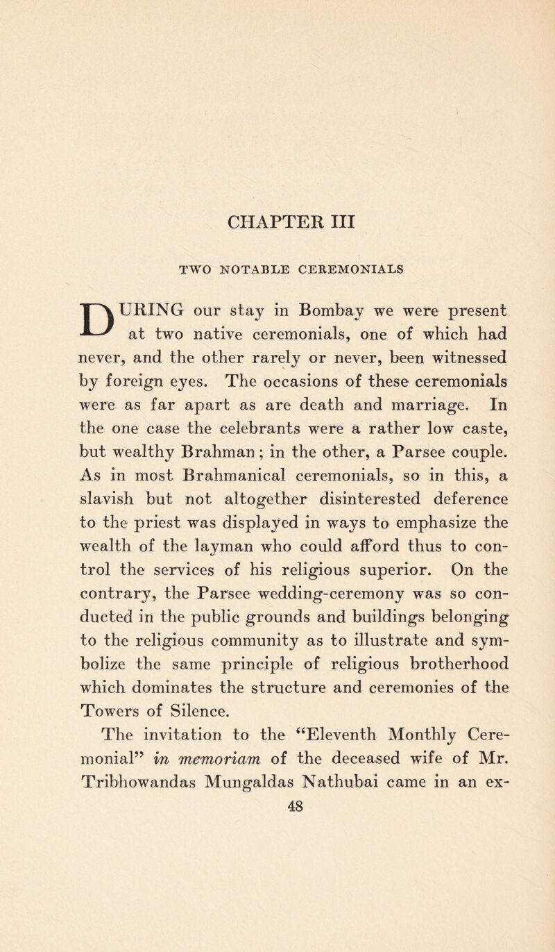 CHAPTER III TWO NOTABLE CEREMONIALS DURING our stay in Bombay we were present at two native ceremonials, one of which had never, and the other rarely or never, been witnessed by foreign eyes. The occasions of these ceremonials were as far apart as are death and marriage. In the one case the celebrants were a rather low caste, but wealthy Brahman; in the other, a Parsee couple. As in most Brahmanical ceremonials, so in this, a slavish but not altogether disinterested deference to the priest was displayed in ways to emphasize the wealth of the layman who could afford thus to con¬ trol the services of his religious superior. On the contrary, the Parsee wedding-ceremony was so con¬ ducted in the public grounds and buildings belonging to the religious community as to illustrate and sym¬ bolize the same principle of religious brotherhood which dominates the structure and ceremonies of the Towers of Silence. The invitation to the “Eleventh Monthly Cere¬ monial” in memoriam of the deceased wife of Mr. Tribhowandas Mungaldas Nathubai came in an ex-