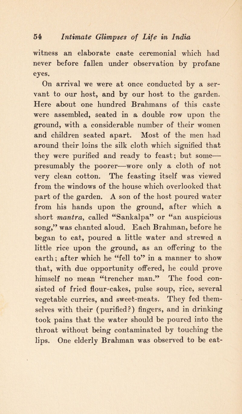 witness an elaborate caste ceremonial which had never before fallen under observation by profane eyes. On arrival we were at once conducted by a ser¬ vant to our host, and by our host to the garden. Here about one hundred Brahmans of this caste were assembled, seated in a double row upon the ground, with a considerable number of their women and children seated apart. Most of the men had around their loins the silk cloth which signified that they were purified and ready to feast; but some— presumably the poorer—wore only a cloth of not very clean cotton. The feasting itself was viewed from the windows of the house which overlooked that part of the garden. A son of the host poured water from his hands upon the ground, after which a short mantra, called “Sankalpa” or “an auspicious song,” was chanted aloud. Each Brahman, before he began to eat, poured a little water and strewed a little rice upon the ground, as an offering to the earth; after which he “fell to” in a manner to show that, with due opportunity offered, he could prove himself no mean “trencher man.” The food con¬ sisted of fried flour-cakes, pulse soup, rice, several vegetable curries, and sweet-meats. They fed them¬ selves with their (purified?) fingers, and in drinking took pains that the water should be poured into the throat without being contaminated by touching the lips. One elderly Brahman was observed to be eat-