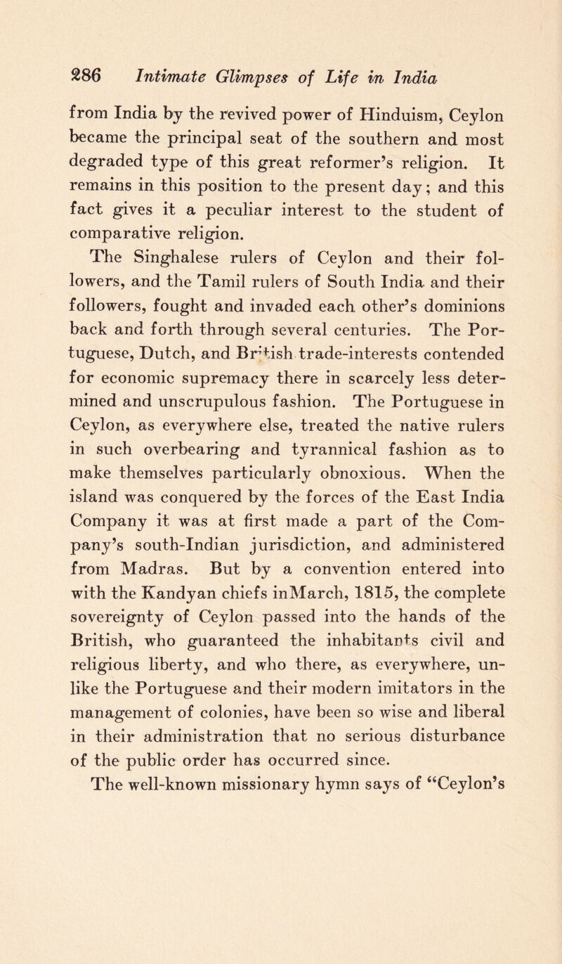 from India by the revived power of Hinduism, Ceylon became the principal seat of the southern and most degraded type of this great reformer’s religion. It remains in this position to the present day; and this fact gives it a peculiar interest to the student of comparative religion. The Singhalese rulers of Ceylon and their fol¬ lowers, and the Tamil rulers of South India and their followers, fought and invaded each other’s dominions back and forth through several centuries. The Por¬ tuguese, Dutch, and British trade-interests contended for economic supremacy there in scarcely less deter¬ mined and unscrupulous fashion. The Portuguese in Ceylon, as everywhere else, treated the native rulers in such overbearing and tyrannical fashion as to make themselves particularly obnoxious. When the island was conquered by the forces of the East India Company it was at first made a part of the Com¬ pany’s south-Indian jurisdiction, and administered from Madras. But by a convention entered into with the Kandyan chiefs inMarch, 1815, the complete sovereignty of Ceylon passed into the hands of the British, who guaranteed the inhabitants civil and religious liberty, and who there, as everywhere, un¬ like the Portuguese and their modern imitators in the management of colonies, have been so wise and liberal in their administration that no serious disturbance of the public order has occurred since. The well-known missionary hymn says of “Ceylon’s