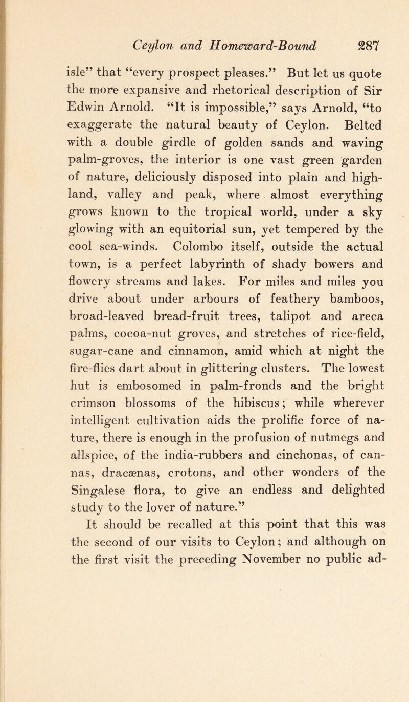 isle” that “every prospect pleases.” But let us quote the more expansive and rhetorical description of Sir Edwin Arnold. “It is impossible,” says Arnold, “to exaggerate the natural beauty of Ceylon. Belted with a double girdle of golden sands and waving palm-groves, the interior is one vast green garden of nature, deliciously disposed into plain and high¬ land, valley and peak, where almost everything grows known to the tropical world, under a sky glowing with an equitorial sun, yet tempered by the cool sea-winds. Colombo itself, outside the actual town, is a perfect labyrinth of shady bowers and flowery streams and lakes. For miles and miles you drive about under arbours of feathery bamboos, broad-leaved bread-fruit trees, talipot and areca palms, cocoa-nut groves, and stretches of rice-field, sugar-cane and cinnamon, amid which at night the fire-flies dart about in glittering clusters. The lowest hut is embosomed in palm-fronds and the bright crimson blossoms of the hibiscus; while wherever intelligent cultivation aids the prolific force of na¬ ture, there is enough in the profusion of nutmegs and allspice, of the india-rubbers and cinchonas, of can- nas, dracaenas, crotons, and other wonders of the Singalese flora, to give an endless and delighted study to the lover of nature.” It should be recalled at this point that this was the second of our visits to Ceylon; and although on the first visit the preceding November no public ad-