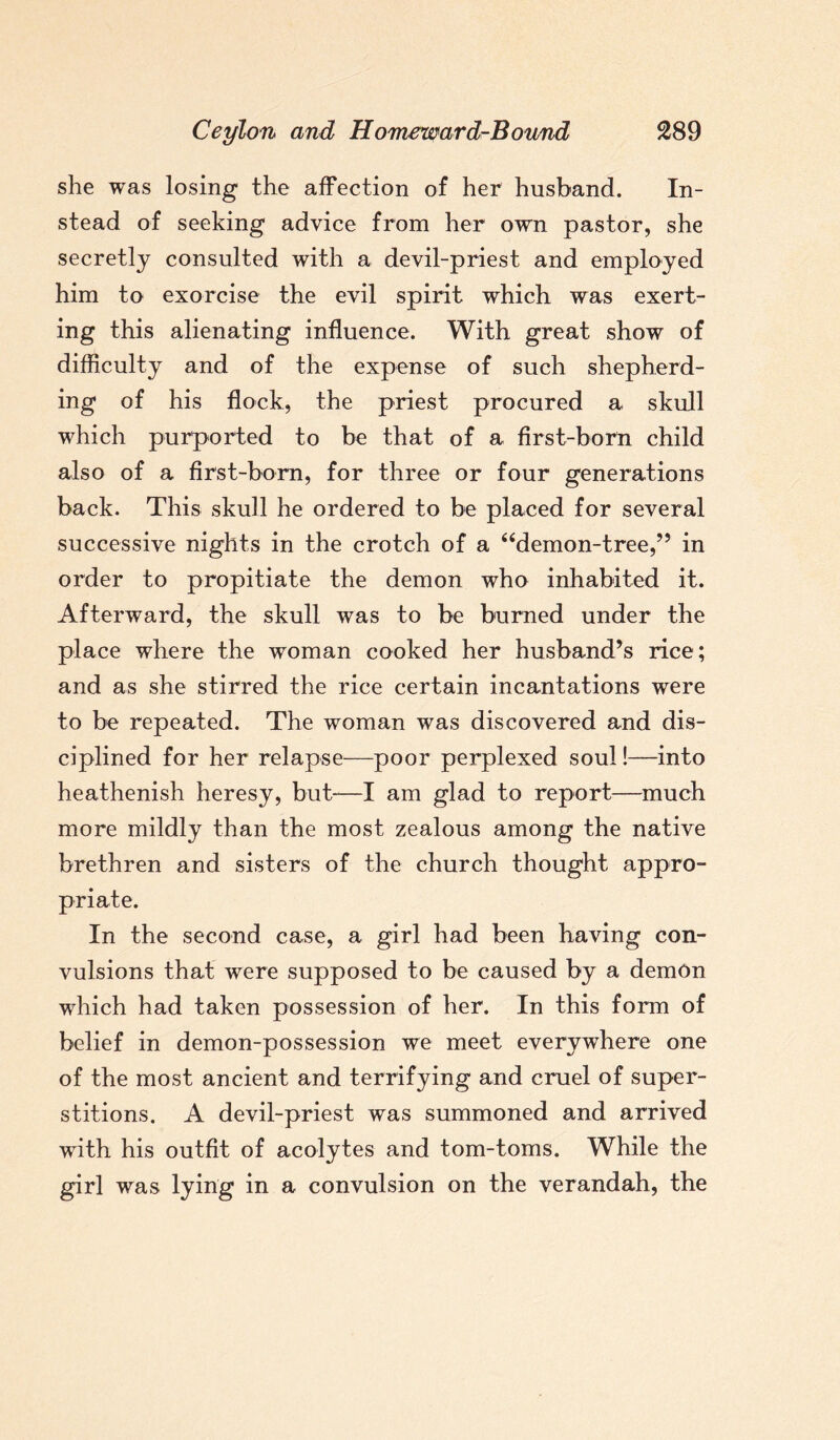 she was losing the affection of her husband. In¬ stead of seeking advice from her own pastor, she secretly consulted with a devil-priest and employed him to exorcise the evil spirit which was exert¬ ing this alienating influence. With great show of difficulty and of the expense of such shepherd¬ ing of his flock, the priest procured a skull which purported to be that of a first-born child also of a first-born, for three or four generations back. This skull he ordered to be placed for several successive nights in the crotch of a “demon-tree,” in order to propitiate the demon who inhabited it. Afterward, the skull was to be burned under the place where the woman cooked her husband’s rice; and as she stirred the rice certain incantations were to be repeated. The woman was discovered and dis¬ ciplined for her relapse-—-poor perplexed soul!—into heathenish heresy, but—I am glad to report—much more mildly than the most zealous among the native brethren and sisters of the church thought appro¬ priate. In the second case, a girl had been having con¬ vulsions that were supposed to be caused by a demon which had taken possession of her. In this form of belief in demon-possession we meet everywhere one of the most ancient and terrifying arid cruel of super¬ stitions. A devil-priest was summoned and arrived with his outfit of acolytes and tom-toms. While the girl was lying in a convulsion on the verandah, the