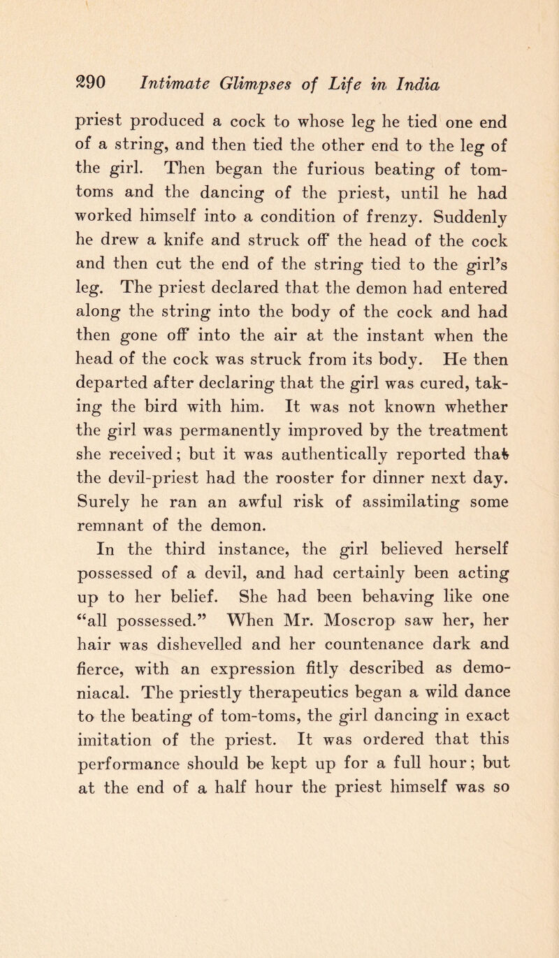 priest produced a cock to whose leg he tied one end of a string, and then tied the other end to the leg of the girl. Then began the furious beating of tom¬ toms and the dancing of the priest, until he had worked himself into a condition of frenzy. Suddenly he drew a knife and struck off the head of the cock and then cut the end of the string tied to the girPs leg. The priest declared that the demon had entered along the string into the body of the cock and had then gone off into the air at the instant when the head of the cock was struck from its body. He then departed after declaring that the girl was cured, tak¬ ing the bird with him. It was not known whether the girl was permanently improved by the treatment she received; but it was authentically reported thafe the devil-priest had the rooster for dinner next day. Surely he ran an awful risk of assimilating some remnant of the demon. In the third instance, the girl believed herself possessed of a devil, and had certainly been acting up to her belief. She had been behaving like one “all possessed.” When Mr. Moscrop saw her, her hair was dishevelled and her countenance dark and fierce, with an expression fitly described as demo¬ niacal. The priestly therapeutics began a wild dance to the beating of tom-toms, the girl dancing in exact imitation of the priest. It was ordered that this performance should be kept up for a full hour; but at the end of a half hour the priest himself was so