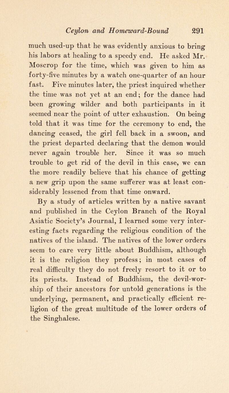 much used-up that he was evidently anxious to bring his labors at healing to a speedy end. He asked Mr. Moscrop for the time, which was given to him as forty-five minutes by a watch one-quarter of an hour fast. Five minutes later, the priest inquired whether the time was not vet at an end; for the dance had %j 7 been growing wilder and both participants in it seemed near the point of utter exhaustion. On being told that it was time for the ceremony to end, the dancing ceased, the girl fell back in a swoon, and the priest departed declaring that the demon would never again trouble her. Since it was so much trouble to get rid of the devil in this case, we can the more readily believe that his chance of getting a new grip upon the same sufferer was at least con¬ siderably lessened from that time onward. By a study of articles written by a native savant and published in the Ceylon Branch of the Royal Asiatic Society’s Journal, I learned some very inter¬ esting facts regarding the religious condition of the natives of the island. The natives of the lower orders seem to care very little about Buddhism, although it is the religion they profess; in most cases of real difficulty they do not freely resort to it or to its priests. Instead of Buddhism, the devil-wor¬ ship of their ancestors for untold generations is the underlying, permanent, and practically efficient re¬ ligion of the great multitude of the lower orders of the Singhalese.